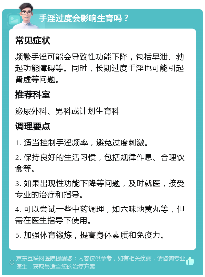 手淫过度会影响生育吗？ 常见症状 频繁手淫可能会导致性功能下降，包括早泄、勃起功能障碍等。同时，长期过度手淫也可能引起肾虚等问题。 推荐科室 泌尿外科、男科或计划生育科 调理要点 1. 适当控制手淫频率，避免过度刺激。 2. 保持良好的生活习惯，包括规律作息、合理饮食等。 3. 如果出现性功能下降等问题，及时就医，接受专业的治疗和指导。 4. 可以尝试一些中药调理，如六味地黄丸等，但需在医生指导下使用。 5. 加强体育锻炼，提高身体素质和免疫力。