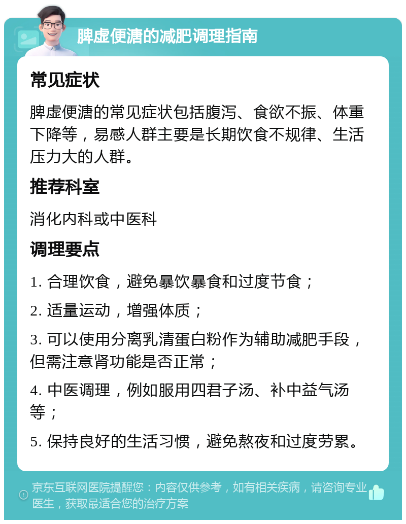 脾虚便溏的减肥调理指南 常见症状 脾虚便溏的常见症状包括腹泻、食欲不振、体重下降等，易感人群主要是长期饮食不规律、生活压力大的人群。 推荐科室 消化内科或中医科 调理要点 1. 合理饮食，避免暴饮暴食和过度节食； 2. 适量运动，增强体质； 3. 可以使用分离乳清蛋白粉作为辅助减肥手段，但需注意肾功能是否正常； 4. 中医调理，例如服用四君子汤、补中益气汤等； 5. 保持良好的生活习惯，避免熬夜和过度劳累。