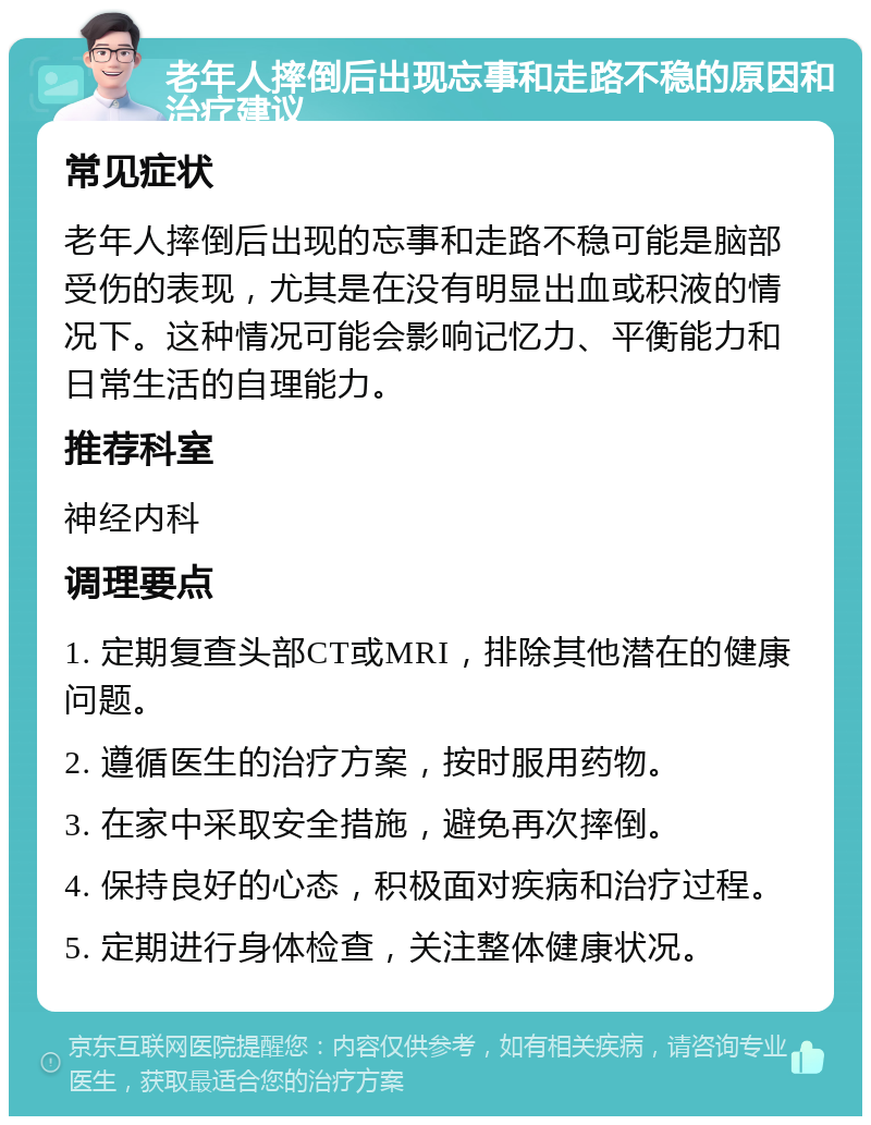 老年人摔倒后出现忘事和走路不稳的原因和治疗建议 常见症状 老年人摔倒后出现的忘事和走路不稳可能是脑部受伤的表现，尤其是在没有明显出血或积液的情况下。这种情况可能会影响记忆力、平衡能力和日常生活的自理能力。 推荐科室 神经内科 调理要点 1. 定期复查头部CT或MRI，排除其他潜在的健康问题。 2. 遵循医生的治疗方案，按时服用药物。 3. 在家中采取安全措施，避免再次摔倒。 4. 保持良好的心态，积极面对疾病和治疗过程。 5. 定期进行身体检查，关注整体健康状况。