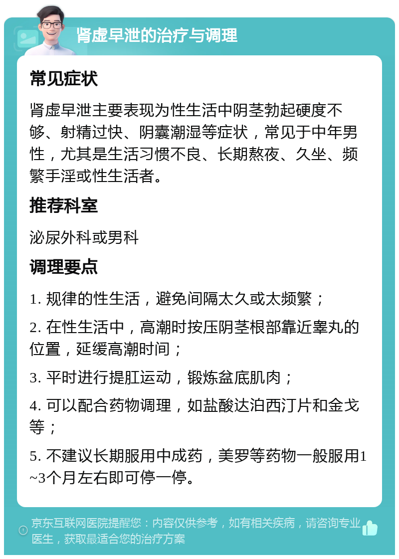 肾虚早泄的治疗与调理 常见症状 肾虚早泄主要表现为性生活中阴茎勃起硬度不够、射精过快、阴囊潮湿等症状，常见于中年男性，尤其是生活习惯不良、长期熬夜、久坐、频繁手淫或性生活者。 推荐科室 泌尿外科或男科 调理要点 1. 规律的性生活，避免间隔太久或太频繁； 2. 在性生活中，高潮时按压阴茎根部靠近睾丸的位置，延缓高潮时间； 3. 平时进行提肛运动，锻炼盆底肌肉； 4. 可以配合药物调理，如盐酸达泊西汀片和金戈等； 5. 不建议长期服用中成药，美罗等药物一般服用1~3个月左右即可停一停。