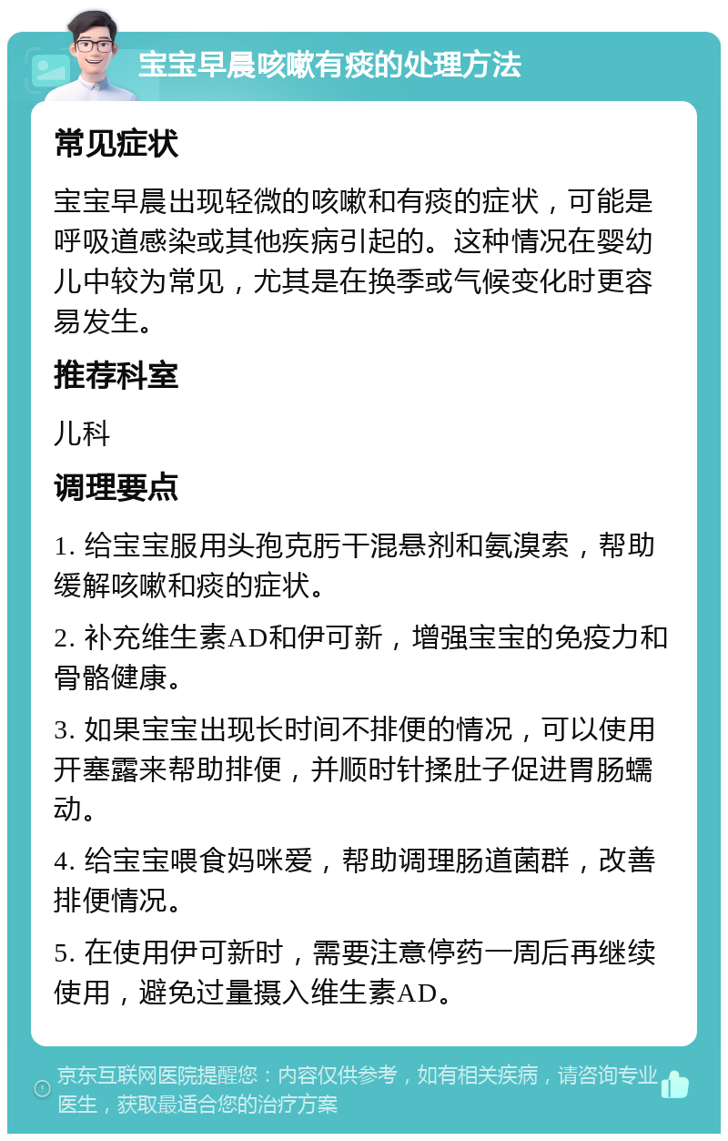 宝宝早晨咳嗽有痰的处理方法 常见症状 宝宝早晨出现轻微的咳嗽和有痰的症状，可能是呼吸道感染或其他疾病引起的。这种情况在婴幼儿中较为常见，尤其是在换季或气候变化时更容易发生。 推荐科室 儿科 调理要点 1. 给宝宝服用头孢克肟干混悬剂和氨溴索，帮助缓解咳嗽和痰的症状。 2. 补充维生素AD和伊可新，增强宝宝的免疫力和骨骼健康。 3. 如果宝宝出现长时间不排便的情况，可以使用开塞露来帮助排便，并顺时针揉肚子促进胃肠蠕动。 4. 给宝宝喂食妈咪爱，帮助调理肠道菌群，改善排便情况。 5. 在使用伊可新时，需要注意停药一周后再继续使用，避免过量摄入维生素AD。