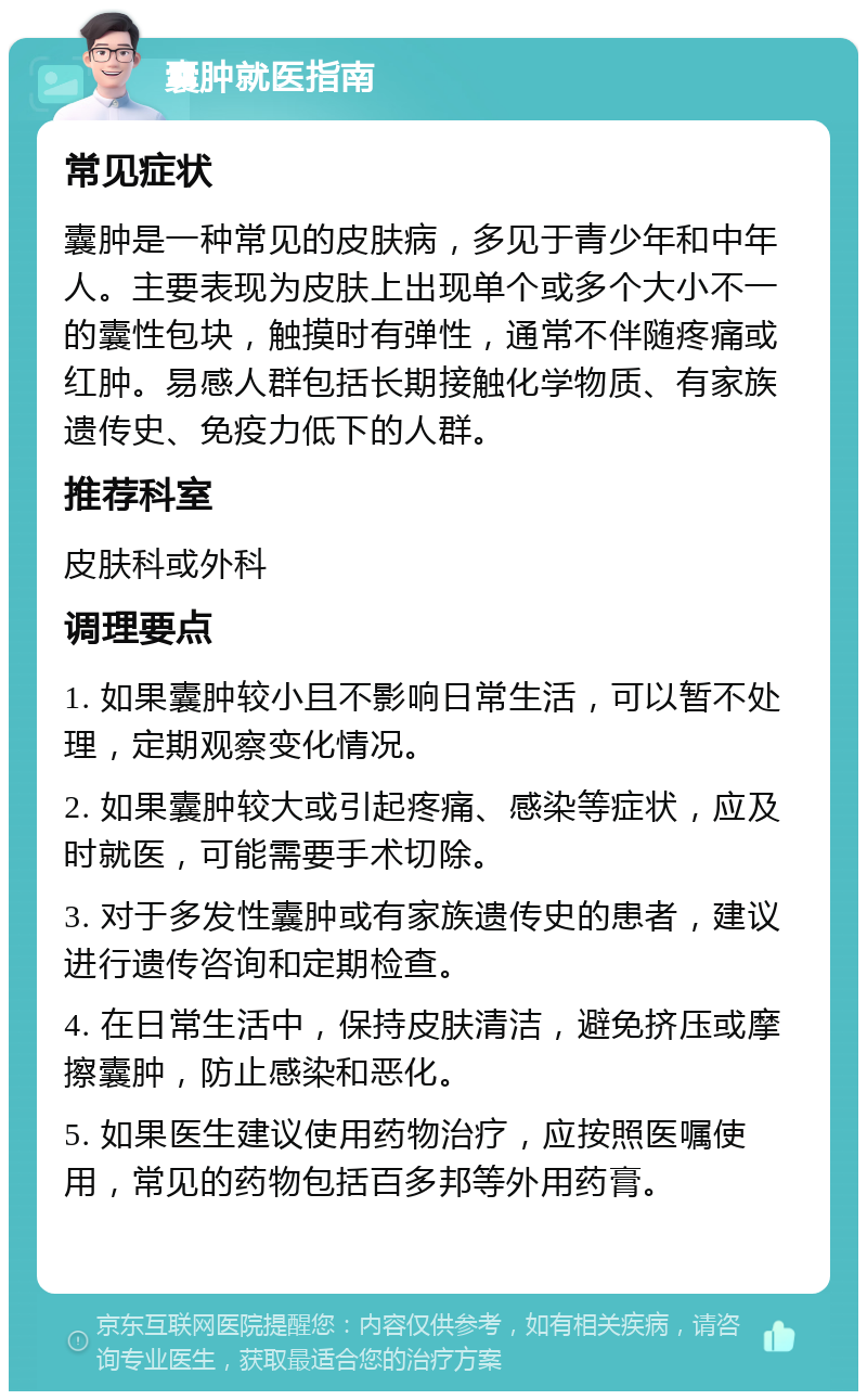 囊肿就医指南 常见症状 囊肿是一种常见的皮肤病，多见于青少年和中年人。主要表现为皮肤上出现单个或多个大小不一的囊性包块，触摸时有弹性，通常不伴随疼痛或红肿。易感人群包括长期接触化学物质、有家族遗传史、免疫力低下的人群。 推荐科室 皮肤科或外科 调理要点 1. 如果囊肿较小且不影响日常生活，可以暂不处理，定期观察变化情况。 2. 如果囊肿较大或引起疼痛、感染等症状，应及时就医，可能需要手术切除。 3. 对于多发性囊肿或有家族遗传史的患者，建议进行遗传咨询和定期检查。 4. 在日常生活中，保持皮肤清洁，避免挤压或摩擦囊肿，防止感染和恶化。 5. 如果医生建议使用药物治疗，应按照医嘱使用，常见的药物包括百多邦等外用药膏。