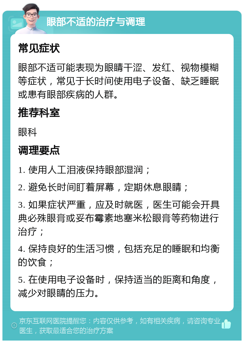 眼部不适的治疗与调理 常见症状 眼部不适可能表现为眼睛干涩、发红、视物模糊等症状，常见于长时间使用电子设备、缺乏睡眠或患有眼部疾病的人群。 推荐科室 眼科 调理要点 1. 使用人工泪液保持眼部湿润； 2. 避免长时间盯着屏幕，定期休息眼睛； 3. 如果症状严重，应及时就医，医生可能会开具典必殊眼膏或妥布霉素地塞米松眼膏等药物进行治疗； 4. 保持良好的生活习惯，包括充足的睡眠和均衡的饮食； 5. 在使用电子设备时，保持适当的距离和角度，减少对眼睛的压力。