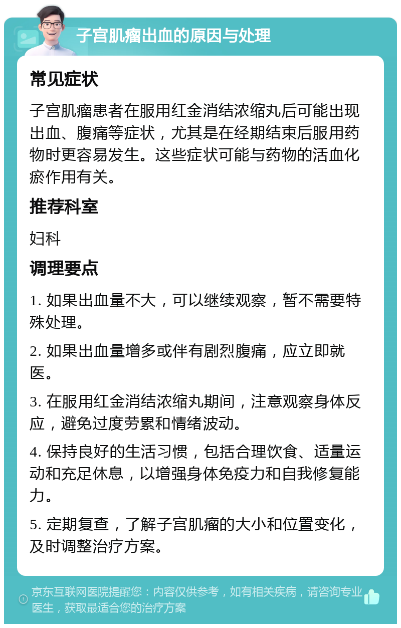 子宫肌瘤出血的原因与处理 常见症状 子宫肌瘤患者在服用红金消结浓缩丸后可能出现出血、腹痛等症状，尤其是在经期结束后服用药物时更容易发生。这些症状可能与药物的活血化瘀作用有关。 推荐科室 妇科 调理要点 1. 如果出血量不大，可以继续观察，暂不需要特殊处理。 2. 如果出血量增多或伴有剧烈腹痛，应立即就医。 3. 在服用红金消结浓缩丸期间，注意观察身体反应，避免过度劳累和情绪波动。 4. 保持良好的生活习惯，包括合理饮食、适量运动和充足休息，以增强身体免疫力和自我修复能力。 5. 定期复查，了解子宫肌瘤的大小和位置变化，及时调整治疗方案。