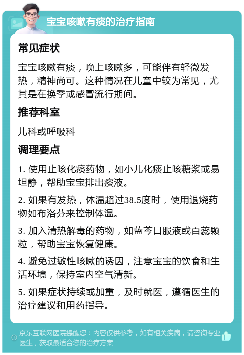 宝宝咳嗽有痰的治疗指南 常见症状 宝宝咳嗽有痰，晚上咳嗽多，可能伴有轻微发热，精神尚可。这种情况在儿童中较为常见，尤其是在换季或感冒流行期间。 推荐科室 儿科或呼吸科 调理要点 1. 使用止咳化痰药物，如小儿化痰止咳糖浆或易坦静，帮助宝宝排出痰液。 2. 如果有发热，体温超过38.5度时，使用退烧药物如布洛芬来控制体温。 3. 加入清热解毒的药物，如蓝芩口服液或百蕊颗粒，帮助宝宝恢复健康。 4. 避免过敏性咳嗽的诱因，注意宝宝的饮食和生活环境，保持室内空气清新。 5. 如果症状持续或加重，及时就医，遵循医生的治疗建议和用药指导。