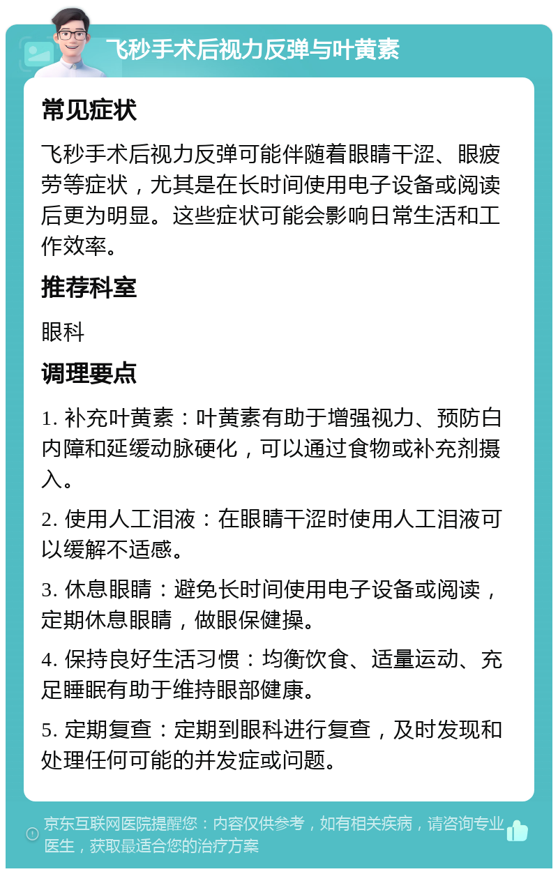 飞秒手术后视力反弹与叶黄素 常见症状 飞秒手术后视力反弹可能伴随着眼睛干涩、眼疲劳等症状，尤其是在长时间使用电子设备或阅读后更为明显。这些症状可能会影响日常生活和工作效率。 推荐科室 眼科 调理要点 1. 补充叶黄素：叶黄素有助于增强视力、预防白内障和延缓动脉硬化，可以通过食物或补充剂摄入。 2. 使用人工泪液：在眼睛干涩时使用人工泪液可以缓解不适感。 3. 休息眼睛：避免长时间使用电子设备或阅读，定期休息眼睛，做眼保健操。 4. 保持良好生活习惯：均衡饮食、适量运动、充足睡眠有助于维持眼部健康。 5. 定期复查：定期到眼科进行复查，及时发现和处理任何可能的并发症或问题。