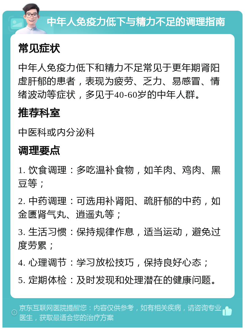 中年人免疫力低下与精力不足的调理指南 常见症状 中年人免疫力低下和精力不足常见于更年期肾阳虚肝郁的患者，表现为疲劳、乏力、易感冒、情绪波动等症状，多见于40-60岁的中年人群。 推荐科室 中医科或内分泌科 调理要点 1. 饮食调理：多吃温补食物，如羊肉、鸡肉、黑豆等； 2. 中药调理：可选用补肾阳、疏肝郁的中药，如金匮肾气丸、逍遥丸等； 3. 生活习惯：保持规律作息，适当运动，避免过度劳累； 4. 心理调节：学习放松技巧，保持良好心态； 5. 定期体检：及时发现和处理潜在的健康问题。