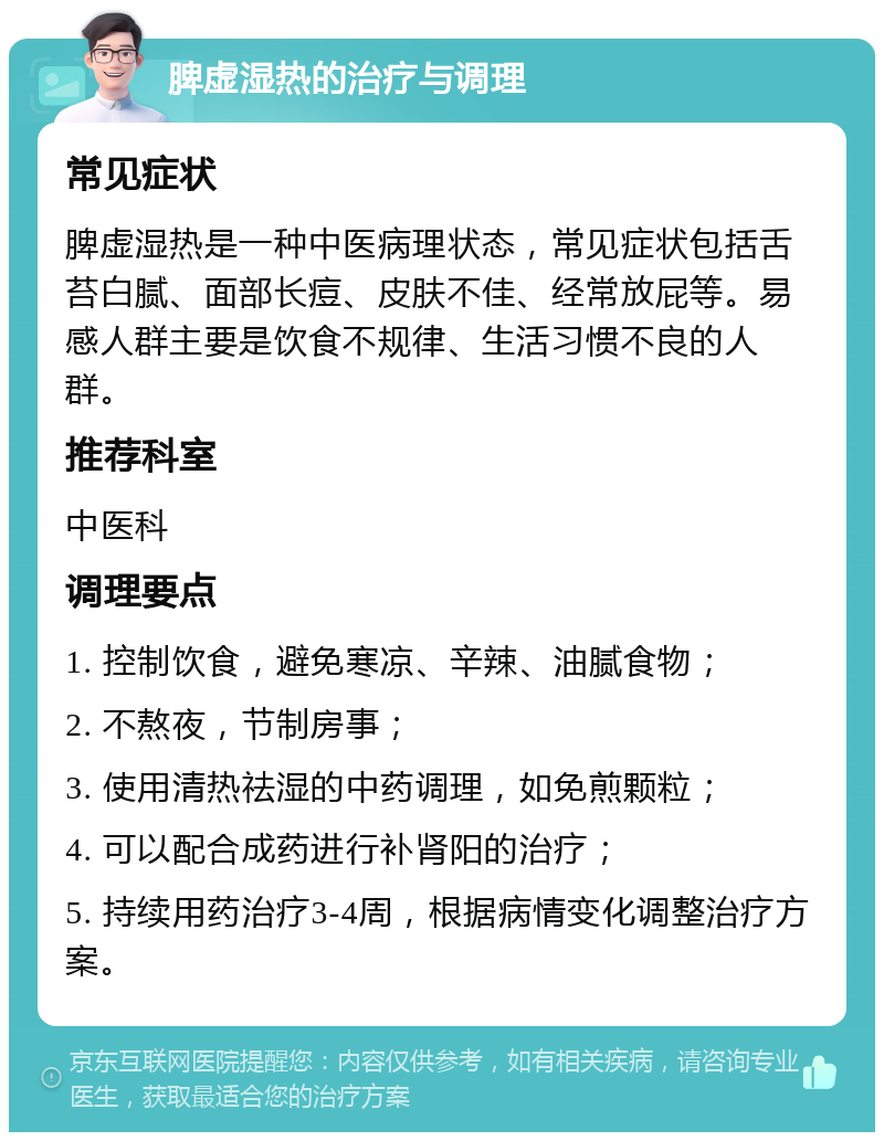 脾虚湿热的治疗与调理 常见症状 脾虚湿热是一种中医病理状态，常见症状包括舌苔白腻、面部长痘、皮肤不佳、经常放屁等。易感人群主要是饮食不规律、生活习惯不良的人群。 推荐科室 中医科 调理要点 1. 控制饮食，避免寒凉、辛辣、油腻食物； 2. 不熬夜，节制房事； 3. 使用清热祛湿的中药调理，如免煎颗粒； 4. 可以配合成药进行补肾阳的治疗； 5. 持续用药治疗3-4周，根据病情变化调整治疗方案。