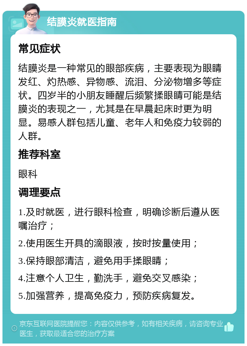 结膜炎就医指南 常见症状 结膜炎是一种常见的眼部疾病，主要表现为眼睛发红、灼热感、异物感、流泪、分泌物增多等症状。四岁半的小朋友睡醒后频繁揉眼睛可能是结膜炎的表现之一，尤其是在早晨起床时更为明显。易感人群包括儿童、老年人和免疫力较弱的人群。 推荐科室 眼科 调理要点 1.及时就医，进行眼科检查，明确诊断后遵从医嘱治疗； 2.使用医生开具的滴眼液，按时按量使用； 3.保持眼部清洁，避免用手揉眼睛； 4.注意个人卫生，勤洗手，避免交叉感染； 5.加强营养，提高免疫力，预防疾病复发。