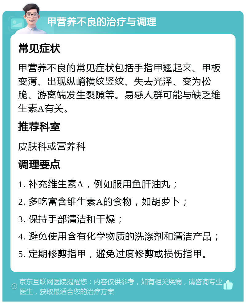 甲营养不良的治疗与调理 常见症状 甲营养不良的常见症状包括手指甲翘起来、甲板变薄、出现纵嵴横纹竖纹、失去光泽、变为松脆、游离端发生裂隙等。易感人群可能与缺乏维生素A有关。 推荐科室 皮肤科或营养科 调理要点 1. 补充维生素A，例如服用鱼肝油丸； 2. 多吃富含维生素A的食物，如胡萝卜； 3. 保持手部清洁和干燥； 4. 避免使用含有化学物质的洗涤剂和清洁产品； 5. 定期修剪指甲，避免过度修剪或损伤指甲。