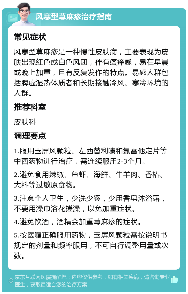 风寒型荨麻疹治疗指南 常见症状 风寒型荨麻疹是一种慢性皮肤病，主要表现为皮肤出现红色或白色风团，伴有瘙痒感，易在早晨或晚上加重，且有反复发作的特点。易感人群包括脾虚湿热体质者和长期接触冷风、寒冷环境的人群。 推荐科室 皮肤科 调理要点 1.服用玉屏风颗粒、左西替利嗪和氯雷他定片等中西药物进行治疗，需连续服用2-3个月。 2.避免食用辣椒、鱼虾、海鲜、牛羊肉、香椿、大料等过敏原食物。 3.注意个人卫生，少洗少烫，少用香皂沐浴露，不要用澡巾浴花搓澡，以免加重症状。 4.避免饮酒，酒精会加重荨麻疹的症状。 5.按医嘱正确服用药物，玉屏风颗粒需按说明书规定的剂量和频率服用，不可自行调整用量或次数。