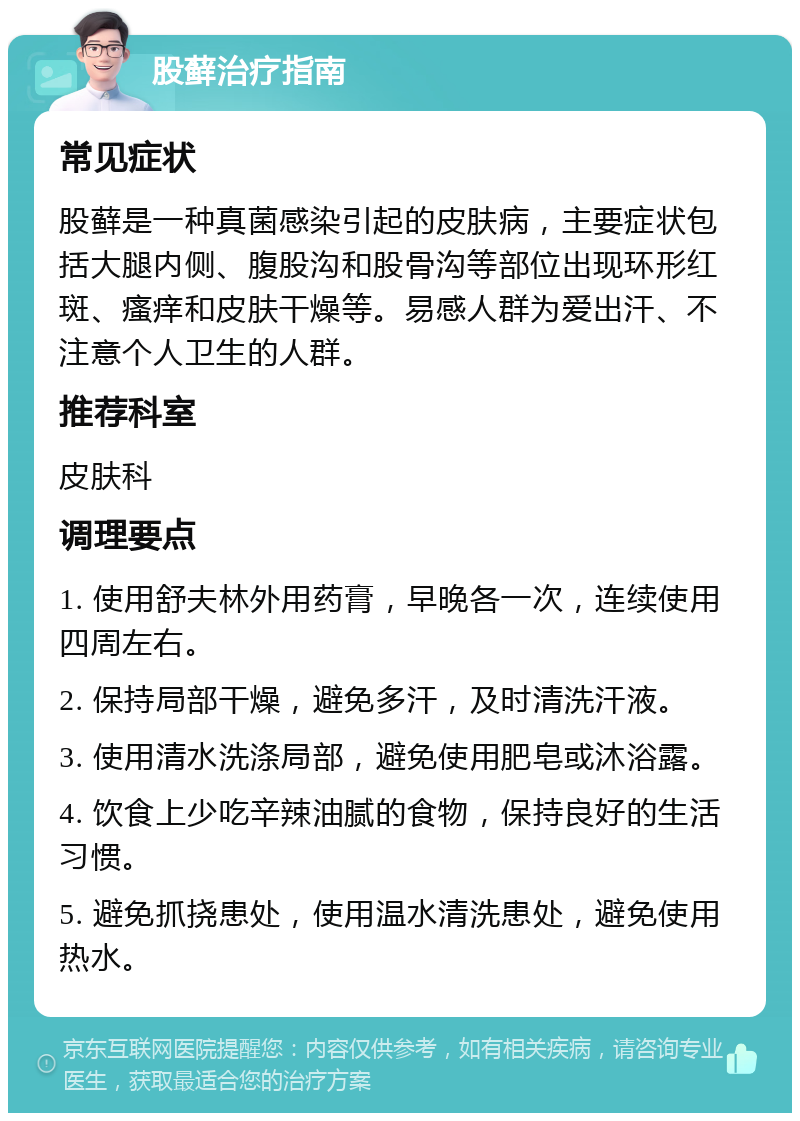 股藓治疗指南 常见症状 股藓是一种真菌感染引起的皮肤病，主要症状包括大腿内侧、腹股沟和股骨沟等部位出现环形红斑、瘙痒和皮肤干燥等。易感人群为爱出汗、不注意个人卫生的人群。 推荐科室 皮肤科 调理要点 1. 使用舒夫林外用药膏，早晚各一次，连续使用四周左右。 2. 保持局部干燥，避免多汗，及时清洗汗液。 3. 使用清水洗涤局部，避免使用肥皂或沐浴露。 4. 饮食上少吃辛辣油腻的食物，保持良好的生活习惯。 5. 避免抓挠患处，使用温水清洗患处，避免使用热水。