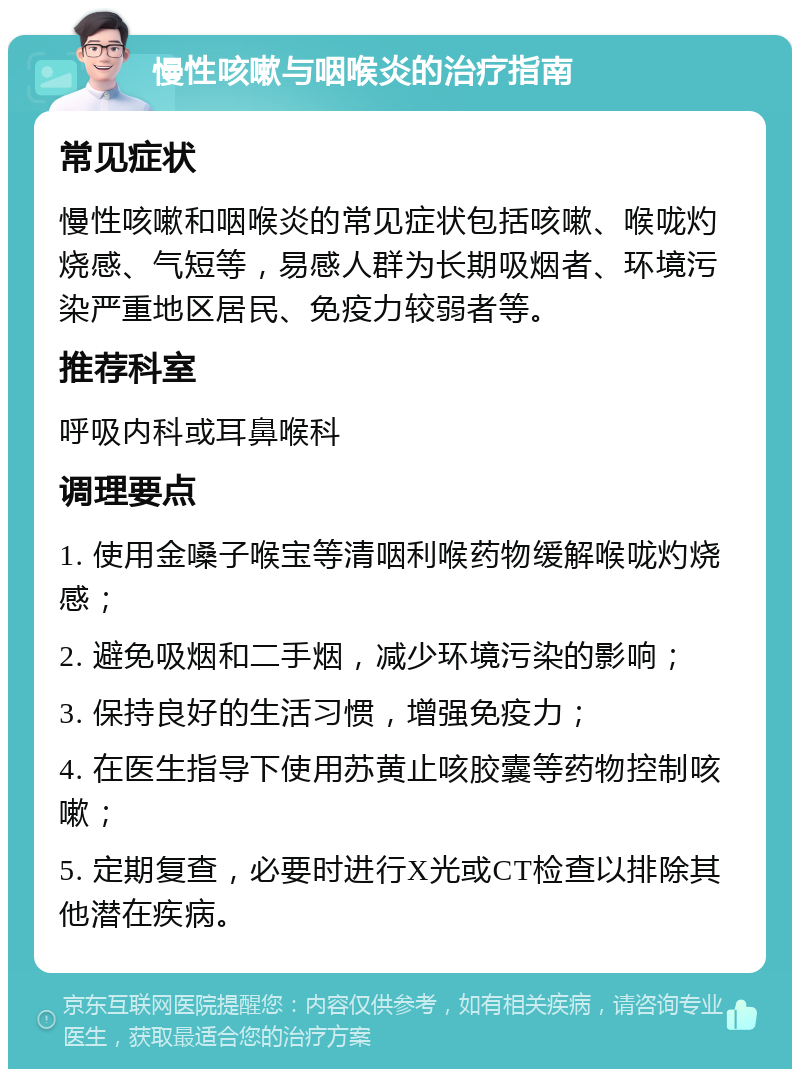 慢性咳嗽与咽喉炎的治疗指南 常见症状 慢性咳嗽和咽喉炎的常见症状包括咳嗽、喉咙灼烧感、气短等，易感人群为长期吸烟者、环境污染严重地区居民、免疫力较弱者等。 推荐科室 呼吸内科或耳鼻喉科 调理要点 1. 使用金嗓子喉宝等清咽利喉药物缓解喉咙灼烧感； 2. 避免吸烟和二手烟，减少环境污染的影响； 3. 保持良好的生活习惯，增强免疫力； 4. 在医生指导下使用苏黄止咳胶囊等药物控制咳嗽； 5. 定期复查，必要时进行X光或CT检查以排除其他潜在疾病。