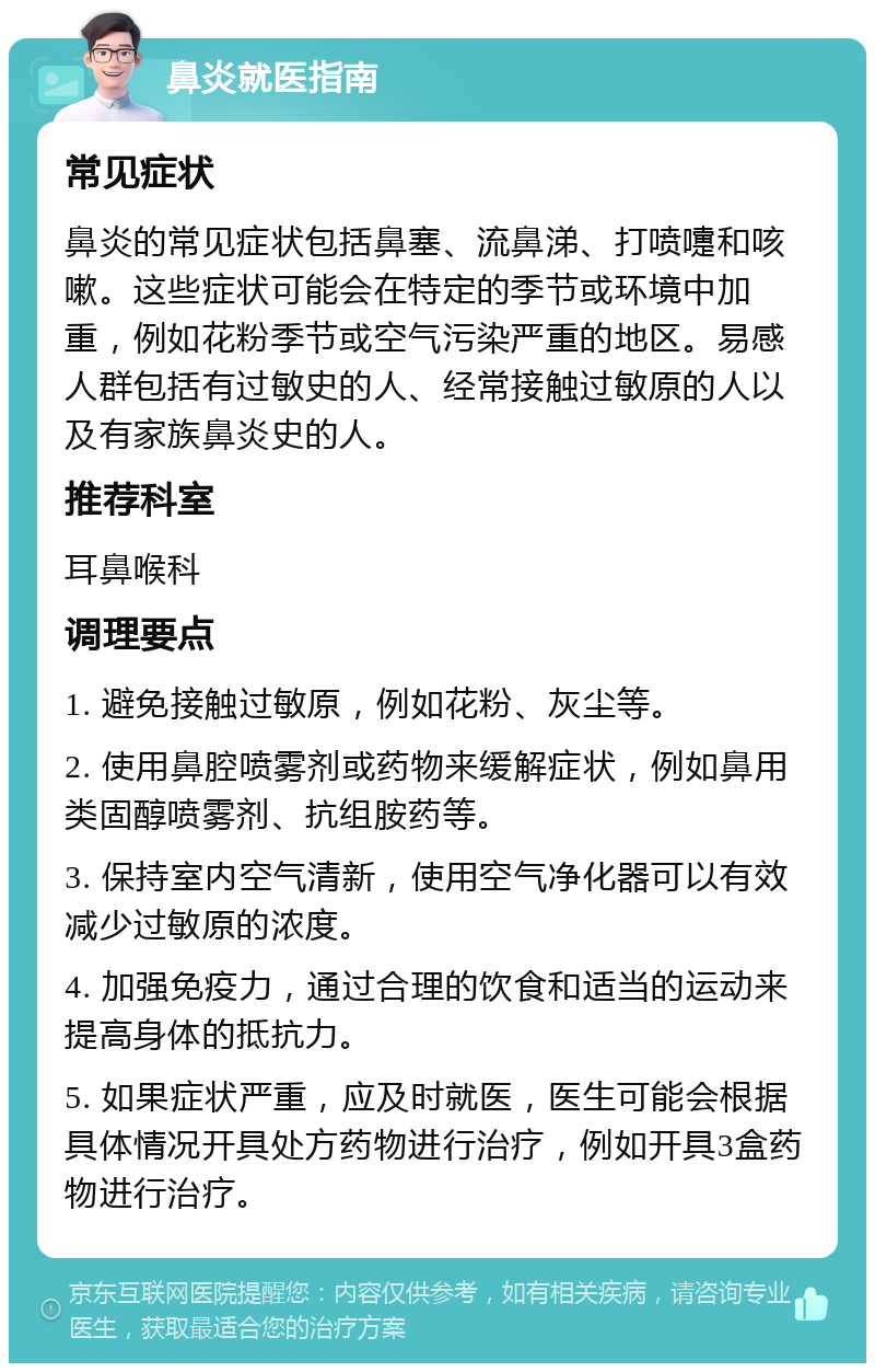 鼻炎就医指南 常见症状 鼻炎的常见症状包括鼻塞、流鼻涕、打喷嚏和咳嗽。这些症状可能会在特定的季节或环境中加重，例如花粉季节或空气污染严重的地区。易感人群包括有过敏史的人、经常接触过敏原的人以及有家族鼻炎史的人。 推荐科室 耳鼻喉科 调理要点 1. 避免接触过敏原，例如花粉、灰尘等。 2. 使用鼻腔喷雾剂或药物来缓解症状，例如鼻用类固醇喷雾剂、抗组胺药等。 3. 保持室内空气清新，使用空气净化器可以有效减少过敏原的浓度。 4. 加强免疫力，通过合理的饮食和适当的运动来提高身体的抵抗力。 5. 如果症状严重，应及时就医，医生可能会根据具体情况开具处方药物进行治疗，例如开具3盒药物进行治疗。