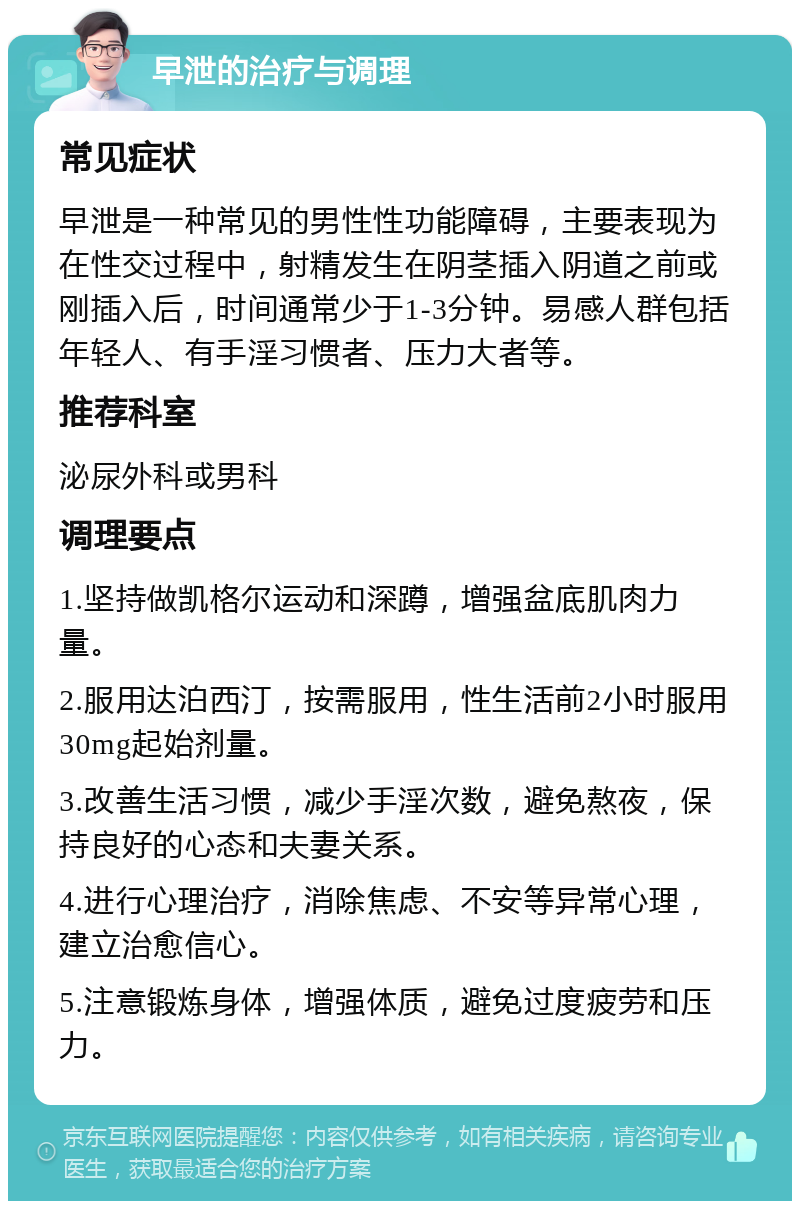 早泄的治疗与调理 常见症状 早泄是一种常见的男性性功能障碍，主要表现为在性交过程中，射精发生在阴茎插入阴道之前或刚插入后，时间通常少于1-3分钟。易感人群包括年轻人、有手淫习惯者、压力大者等。 推荐科室 泌尿外科或男科 调理要点 1.坚持做凯格尔运动和深蹲，增强盆底肌肉力量。 2.服用达泊西汀，按需服用，性生活前2小时服用30mg起始剂量。 3.改善生活习惯，减少手淫次数，避免熬夜，保持良好的心态和夫妻关系。 4.进行心理治疗，消除焦虑、不安等异常心理，建立治愈信心。 5.注意锻炼身体，增强体质，避免过度疲劳和压力。