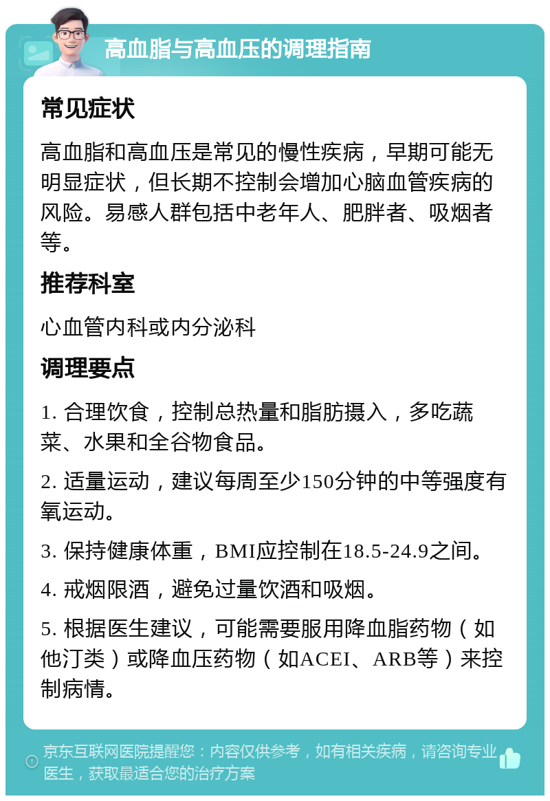 高血脂与高血压的调理指南 常见症状 高血脂和高血压是常见的慢性疾病，早期可能无明显症状，但长期不控制会增加心脑血管疾病的风险。易感人群包括中老年人、肥胖者、吸烟者等。 推荐科室 心血管内科或内分泌科 调理要点 1. 合理饮食，控制总热量和脂肪摄入，多吃蔬菜、水果和全谷物食品。 2. 适量运动，建议每周至少150分钟的中等强度有氧运动。 3. 保持健康体重，BMI应控制在18.5-24.9之间。 4. 戒烟限酒，避免过量饮酒和吸烟。 5. 根据医生建议，可能需要服用降血脂药物（如他汀类）或降血压药物（如ACEI、ARB等）来控制病情。