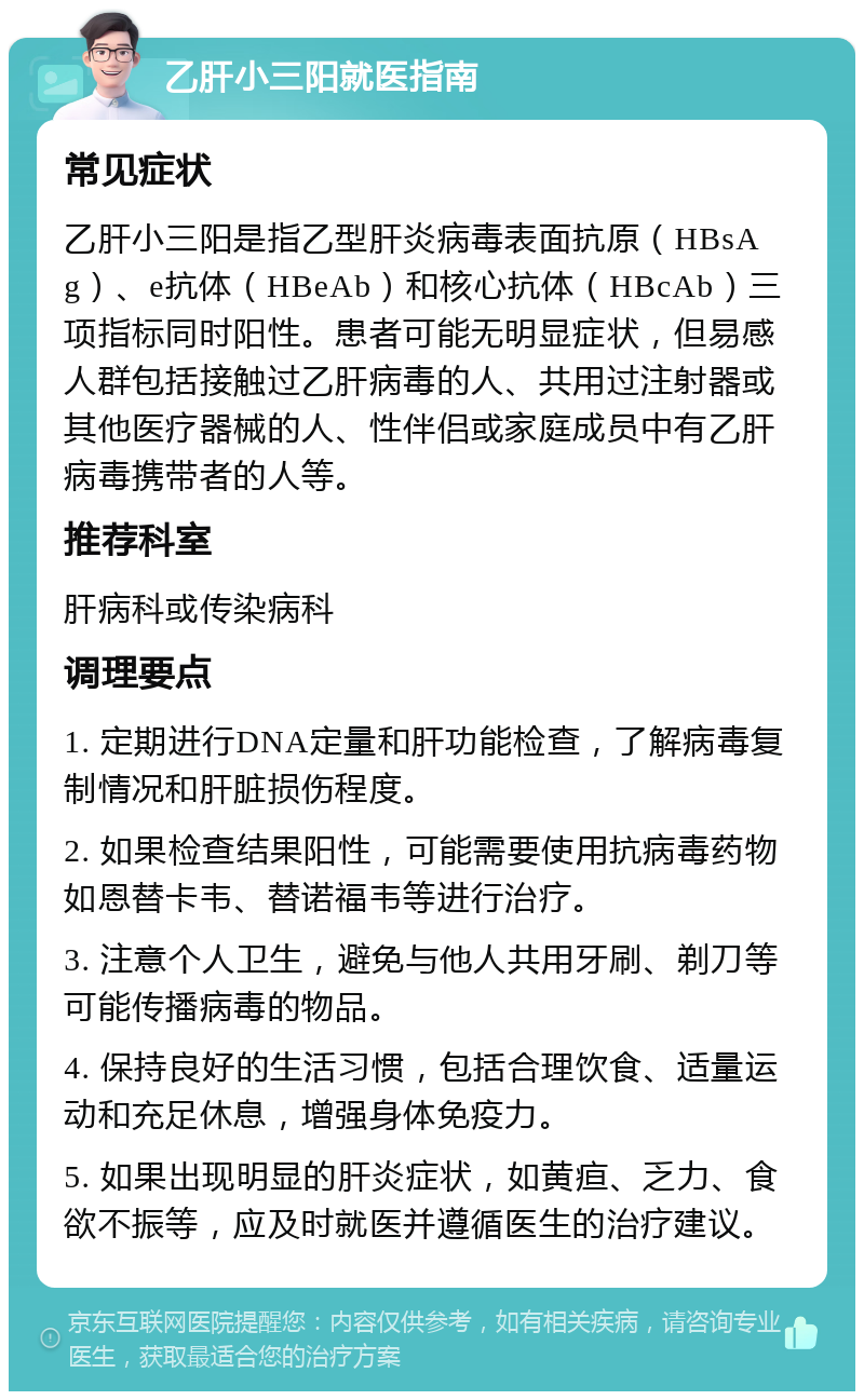 乙肝小三阳就医指南 常见症状 乙肝小三阳是指乙型肝炎病毒表面抗原（HBsAg）、e抗体（HBeAb）和核心抗体（HBcAb）三项指标同时阳性。患者可能无明显症状，但易感人群包括接触过乙肝病毒的人、共用过注射器或其他医疗器械的人、性伴侣或家庭成员中有乙肝病毒携带者的人等。 推荐科室 肝病科或传染病科 调理要点 1. 定期进行DNA定量和肝功能检查，了解病毒复制情况和肝脏损伤程度。 2. 如果检查结果阳性，可能需要使用抗病毒药物如恩替卡韦、替诺福韦等进行治疗。 3. 注意个人卫生，避免与他人共用牙刷、剃刀等可能传播病毒的物品。 4. 保持良好的生活习惯，包括合理饮食、适量运动和充足休息，增强身体免疫力。 5. 如果出现明显的肝炎症状，如黄疸、乏力、食欲不振等，应及时就医并遵循医生的治疗建议。