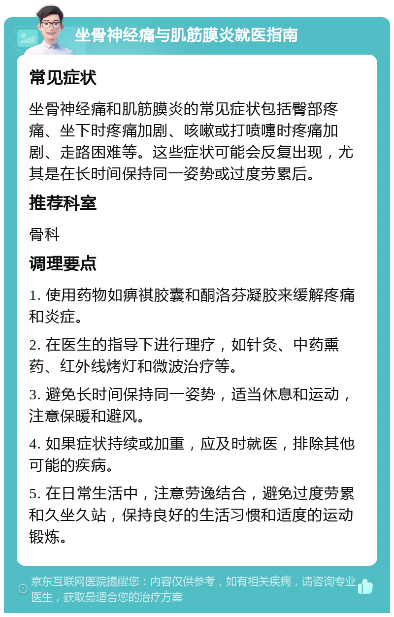 坐骨神经痛与肌筋膜炎就医指南 常见症状 坐骨神经痛和肌筋膜炎的常见症状包括臀部疼痛、坐下时疼痛加剧、咳嗽或打喷嚏时疼痛加剧、走路困难等。这些症状可能会反复出现，尤其是在长时间保持同一姿势或过度劳累后。 推荐科室 骨科 调理要点 1. 使用药物如痹祺胶囊和酮洛芬凝胶来缓解疼痛和炎症。 2. 在医生的指导下进行理疗，如针灸、中药熏药、红外线烤灯和微波治疗等。 3. 避免长时间保持同一姿势，适当休息和运动，注意保暖和避风。 4. 如果症状持续或加重，应及时就医，排除其他可能的疾病。 5. 在日常生活中，注意劳逸结合，避免过度劳累和久坐久站，保持良好的生活习惯和适度的运动锻炼。