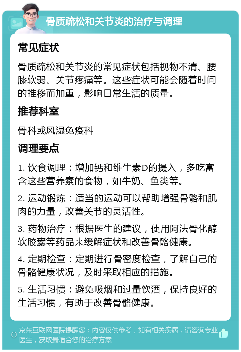 骨质疏松和关节炎的治疗与调理 常见症状 骨质疏松和关节炎的常见症状包括视物不清、腰膝软弱、关节疼痛等。这些症状可能会随着时间的推移而加重，影响日常生活的质量。 推荐科室 骨科或风湿免疫科 调理要点 1. 饮食调理：增加钙和维生素D的摄入，多吃富含这些营养素的食物，如牛奶、鱼类等。 2. 运动锻炼：适当的运动可以帮助增强骨骼和肌肉的力量，改善关节的灵活性。 3. 药物治疗：根据医生的建议，使用阿法骨化醇软胶囊等药品来缓解症状和改善骨骼健康。 4. 定期检查：定期进行骨密度检查，了解自己的骨骼健康状况，及时采取相应的措施。 5. 生活习惯：避免吸烟和过量饮酒，保持良好的生活习惯，有助于改善骨骼健康。