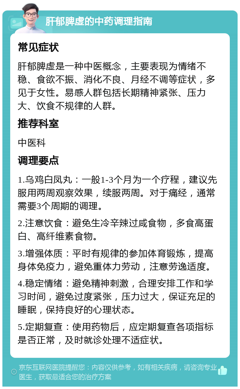 肝郁脾虚的中药调理指南 常见症状 肝郁脾虚是一种中医概念，主要表现为情绪不稳、食欲不振、消化不良、月经不调等症状，多见于女性。易感人群包括长期精神紧张、压力大、饮食不规律的人群。 推荐科室 中医科 调理要点 1.乌鸡白凤丸：一般1-3个月为一个疗程，建议先服用两周观察效果，续服两周。对于痛经，通常需要3个周期的调理。 2.注意饮食：避免生冷辛辣过咸食物，多食高蛋白、高纤维素食物。 3.增强体质：平时有规律的参加体育锻炼，提高身体免疫力，避免重体力劳动，注意劳逸适度。 4.稳定情绪：避免精神刺激，合理安排工作和学习时间，避免过度紧张，压力过大，保证充足的睡眠，保持良好的心理状态。 5.定期复查：使用药物后，应定期复查各项指标是否正常，及时就诊处理不适症状。