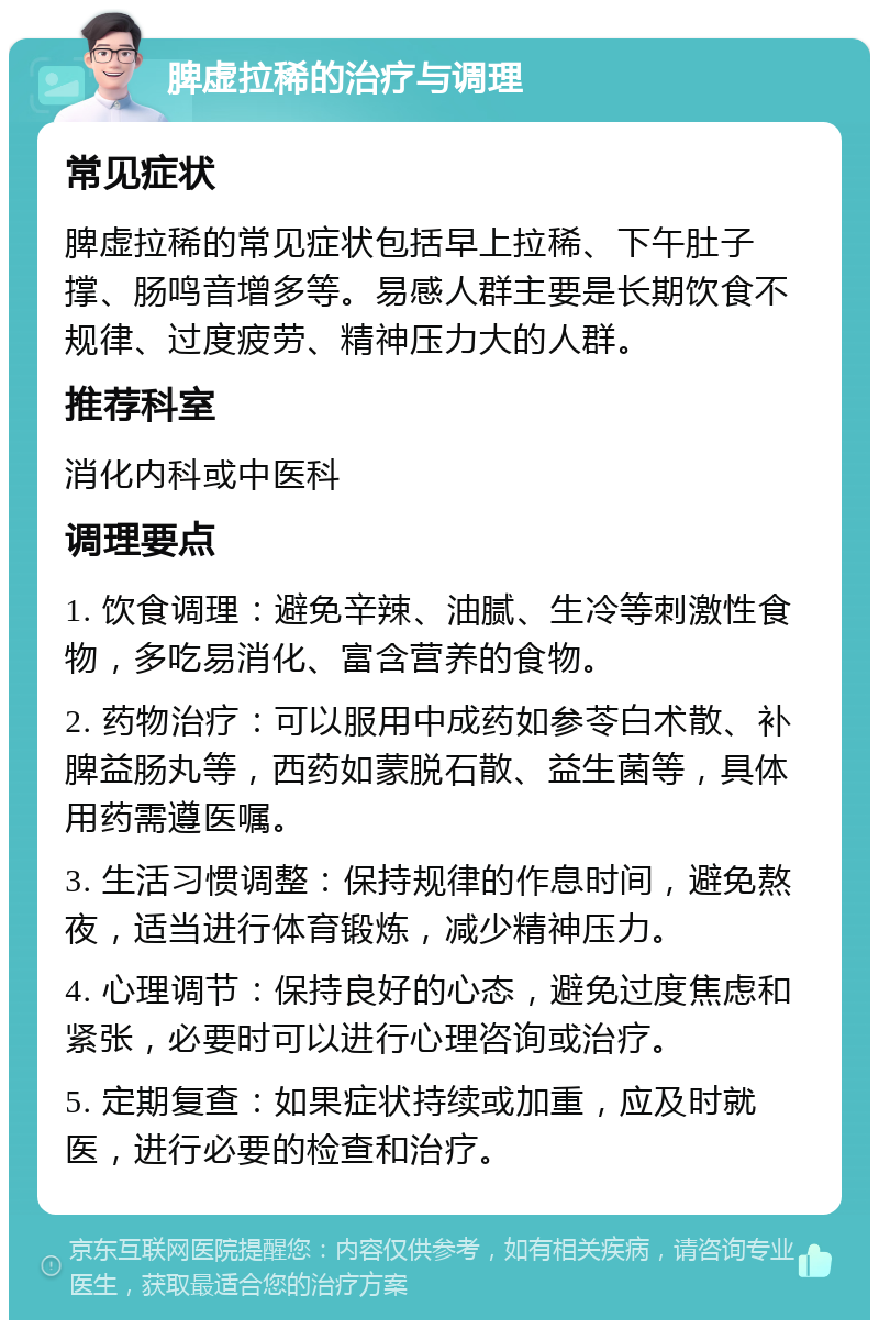 脾虚拉稀的治疗与调理 常见症状 脾虚拉稀的常见症状包括早上拉稀、下午肚子撑、肠鸣音增多等。易感人群主要是长期饮食不规律、过度疲劳、精神压力大的人群。 推荐科室 消化内科或中医科 调理要点 1. 饮食调理：避免辛辣、油腻、生冷等刺激性食物，多吃易消化、富含营养的食物。 2. 药物治疗：可以服用中成药如参苓白术散、补脾益肠丸等，西药如蒙脱石散、益生菌等，具体用药需遵医嘱。 3. 生活习惯调整：保持规律的作息时间，避免熬夜，适当进行体育锻炼，减少精神压力。 4. 心理调节：保持良好的心态，避免过度焦虑和紧张，必要时可以进行心理咨询或治疗。 5. 定期复查：如果症状持续或加重，应及时就医，进行必要的检查和治疗。