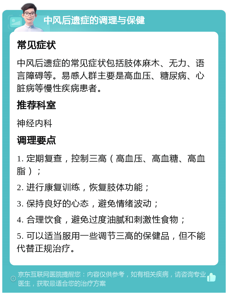 中风后遗症的调理与保健 常见症状 中风后遗症的常见症状包括肢体麻木、无力、语言障碍等。易感人群主要是高血压、糖尿病、心脏病等慢性疾病患者。 推荐科室 神经内科 调理要点 1. 定期复查，控制三高（高血压、高血糖、高血脂）； 2. 进行康复训练，恢复肢体功能； 3. 保持良好的心态，避免情绪波动； 4. 合理饮食，避免过度油腻和刺激性食物； 5. 可以适当服用一些调节三高的保健品，但不能代替正规治疗。