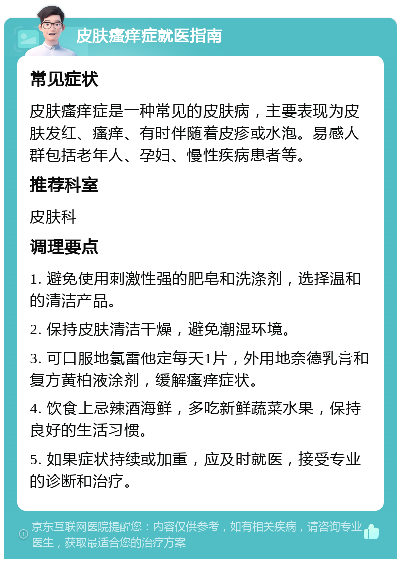 皮肤瘙痒症就医指南 常见症状 皮肤瘙痒症是一种常见的皮肤病，主要表现为皮肤发红、瘙痒、有时伴随着皮疹或水泡。易感人群包括老年人、孕妇、慢性疾病患者等。 推荐科室 皮肤科 调理要点 1. 避免使用刺激性强的肥皂和洗涤剂，选择温和的清洁产品。 2. 保持皮肤清洁干燥，避免潮湿环境。 3. 可口服地氯雷他定每天1片，外用地奈德乳膏和复方黄柏液涂剂，缓解瘙痒症状。 4. 饮食上忌辣酒海鲜，多吃新鲜蔬菜水果，保持良好的生活习惯。 5. 如果症状持续或加重，应及时就医，接受专业的诊断和治疗。