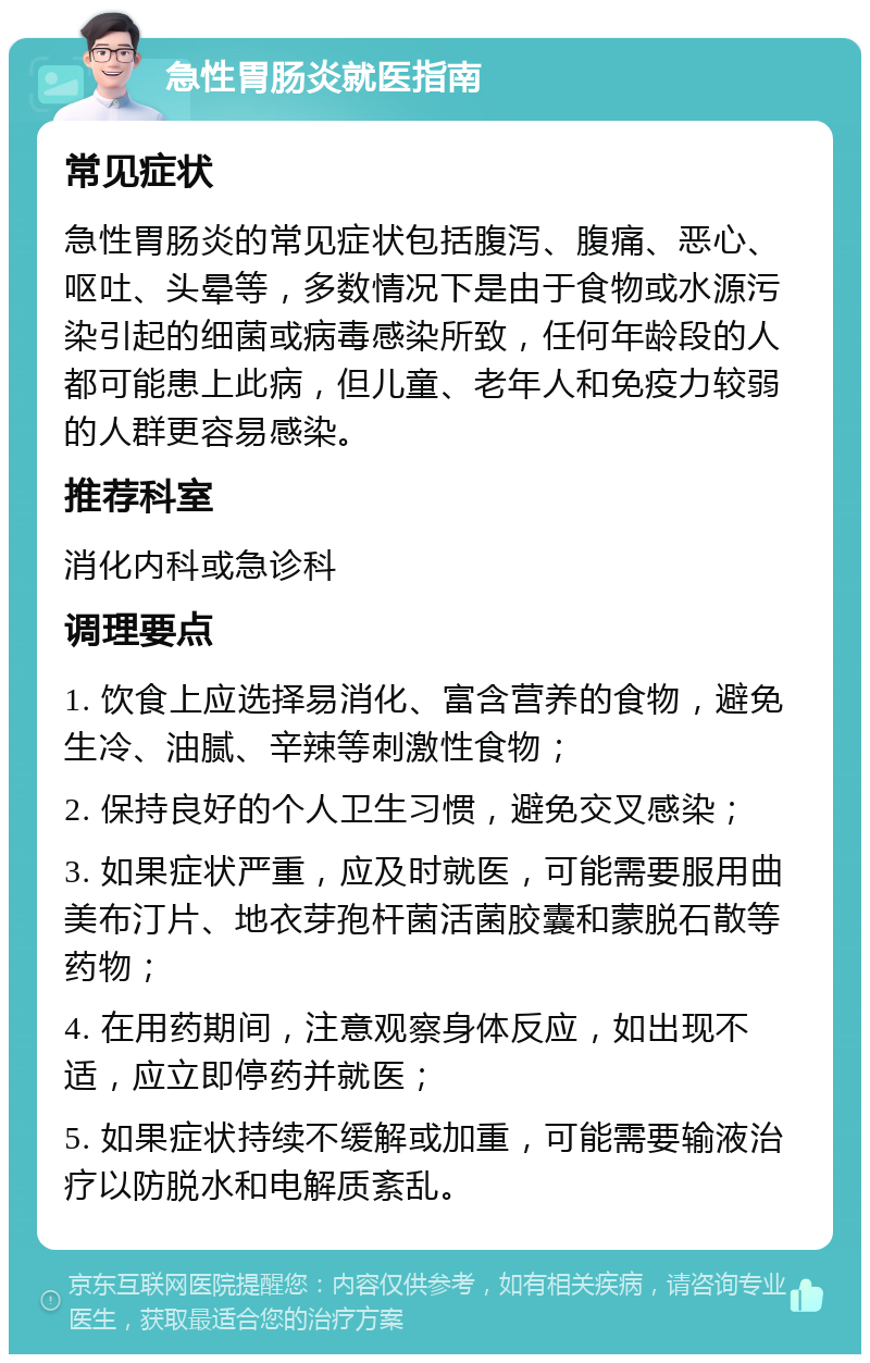 急性胃肠炎就医指南 常见症状 急性胃肠炎的常见症状包括腹泻、腹痛、恶心、呕吐、头晕等，多数情况下是由于食物或水源污染引起的细菌或病毒感染所致，任何年龄段的人都可能患上此病，但儿童、老年人和免疫力较弱的人群更容易感染。 推荐科室 消化内科或急诊科 调理要点 1. 饮食上应选择易消化、富含营养的食物，避免生冷、油腻、辛辣等刺激性食物； 2. 保持良好的个人卫生习惯，避免交叉感染； 3. 如果症状严重，应及时就医，可能需要服用曲美布汀片、地衣芽孢杆菌活菌胶囊和蒙脱石散等药物； 4. 在用药期间，注意观察身体反应，如出现不适，应立即停药并就医； 5. 如果症状持续不缓解或加重，可能需要输液治疗以防脱水和电解质紊乱。