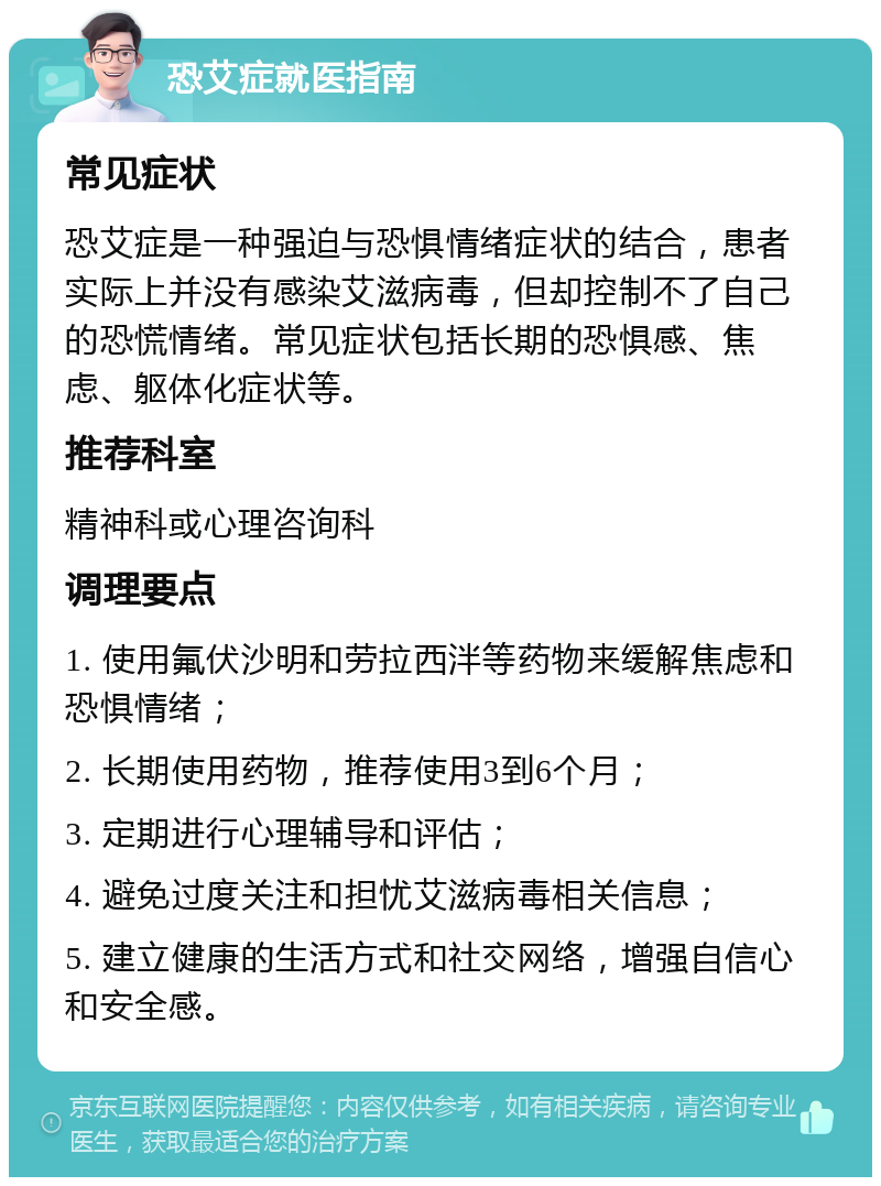 恐艾症就医指南 常见症状 恐艾症是一种强迫与恐惧情绪症状的结合，患者实际上并没有感染艾滋病毒，但却控制不了自己的恐慌情绪。常见症状包括长期的恐惧感、焦虑、躯体化症状等。 推荐科室 精神科或心理咨询科 调理要点 1. 使用氟伏沙明和劳拉西泮等药物来缓解焦虑和恐惧情绪； 2. 长期使用药物，推荐使用3到6个月； 3. 定期进行心理辅导和评估； 4. 避免过度关注和担忧艾滋病毒相关信息； 5. 建立健康的生活方式和社交网络，增强自信心和安全感。