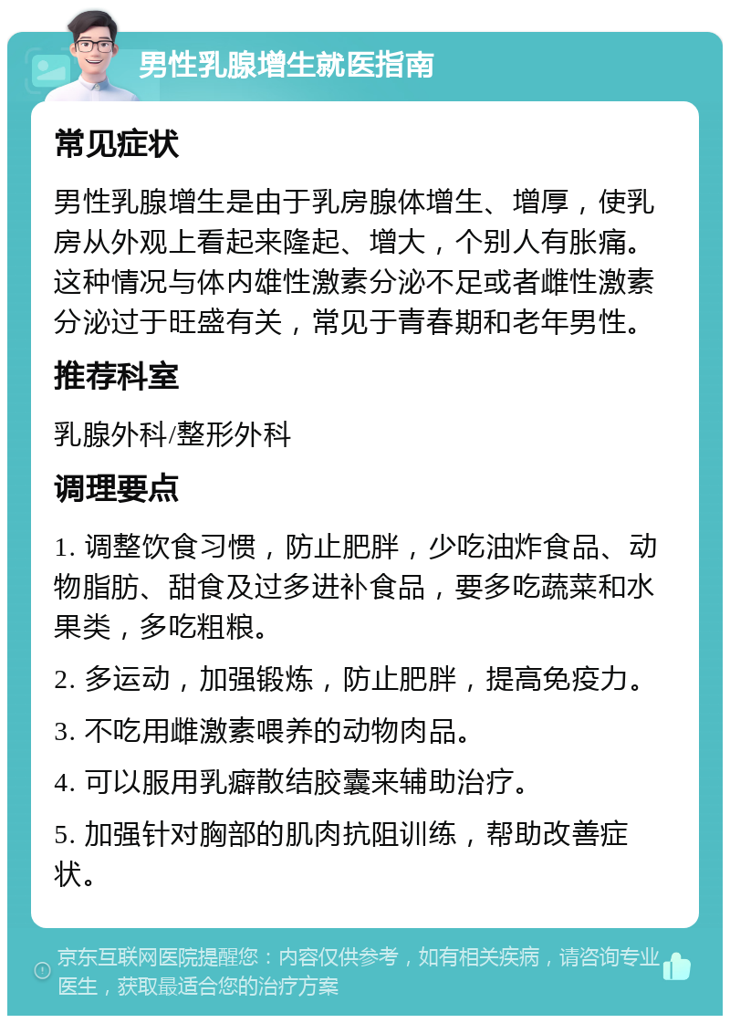 男性乳腺增生就医指南 常见症状 男性乳腺增生是由于乳房腺体增生、增厚，使乳房从外观上看起来隆起、增大，个别人有胀痛。这种情况与体内雄性激素分泌不足或者雌性激素分泌过于旺盛有关，常见于青春期和老年男性。 推荐科室 乳腺外科/整形外科 调理要点 1. 调整饮食习惯，防止肥胖，少吃油炸食品、动物脂肪、甜食及过多进补食品，要多吃蔬菜和水果类，多吃粗粮。 2. 多运动，加强锻炼，防止肥胖，提高免疫力。 3. 不吃用雌激素喂养的动物肉品。 4. 可以服用乳癖散结胶囊来辅助治疗。 5. 加强针对胸部的肌肉抗阻训练，帮助改善症状。