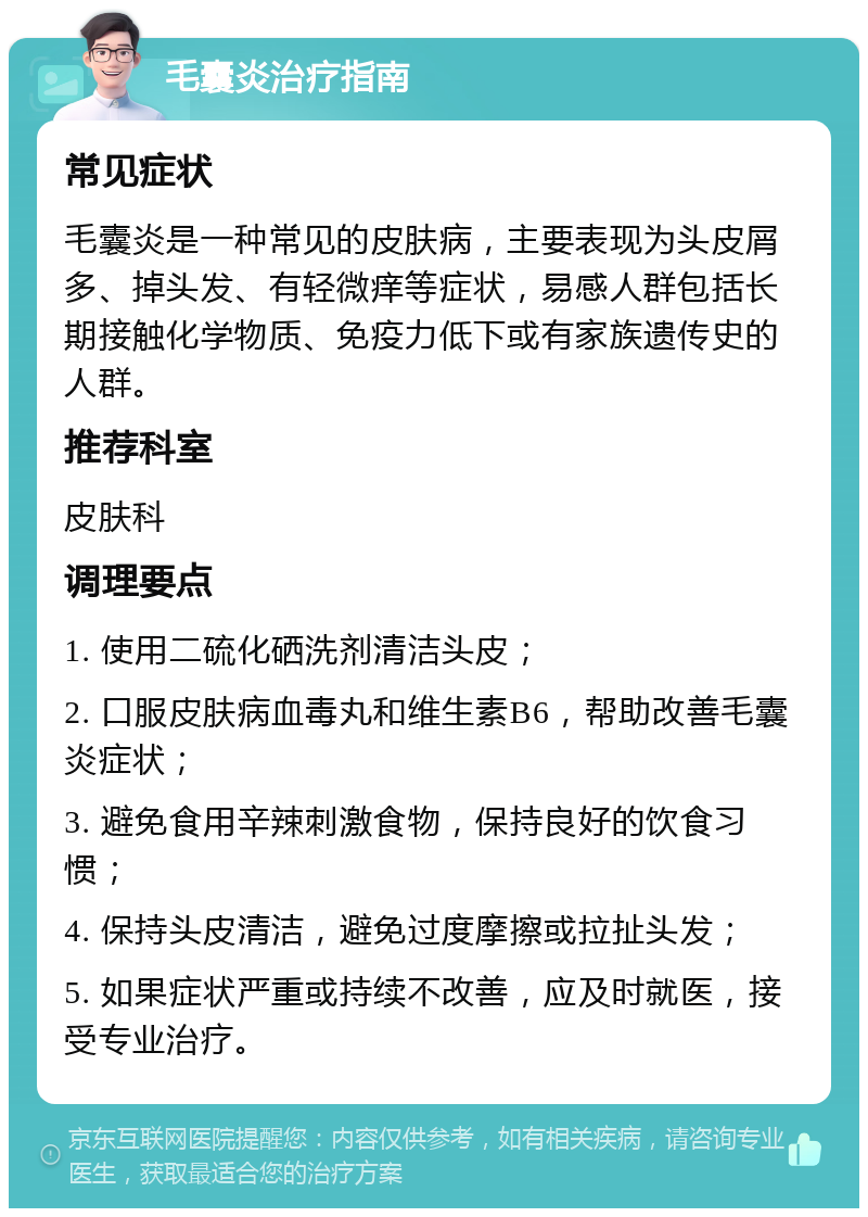 毛囊炎治疗指南 常见症状 毛囊炎是一种常见的皮肤病，主要表现为头皮屑多、掉头发、有轻微痒等症状，易感人群包括长期接触化学物质、免疫力低下或有家族遗传史的人群。 推荐科室 皮肤科 调理要点 1. 使用二硫化硒洗剂清洁头皮； 2. 口服皮肤病血毒丸和维生素B6，帮助改善毛囊炎症状； 3. 避免食用辛辣刺激食物，保持良好的饮食习惯； 4. 保持头皮清洁，避免过度摩擦或拉扯头发； 5. 如果症状严重或持续不改善，应及时就医，接受专业治疗。