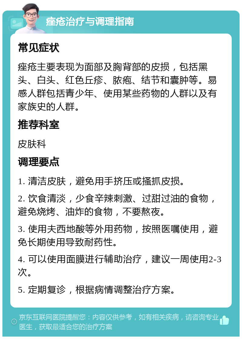 痤疮治疗与调理指南 常见症状 痤疮主要表现为面部及胸背部的皮损，包括黑头、白头、红色丘疹、脓疱、结节和囊肿等。易感人群包括青少年、使用某些药物的人群以及有家族史的人群。 推荐科室 皮肤科 调理要点 1. 清洁皮肤，避免用手挤压或搔抓皮损。 2. 饮食清淡，少食辛辣刺激、过甜过油的食物，避免烧烤、油炸的食物，不要熬夜。 3. 使用夫西地酸等外用药物，按照医嘱使用，避免长期使用导致耐药性。 4. 可以使用面膜进行辅助治疗，建议一周使用2-3次。 5. 定期复诊，根据病情调整治疗方案。