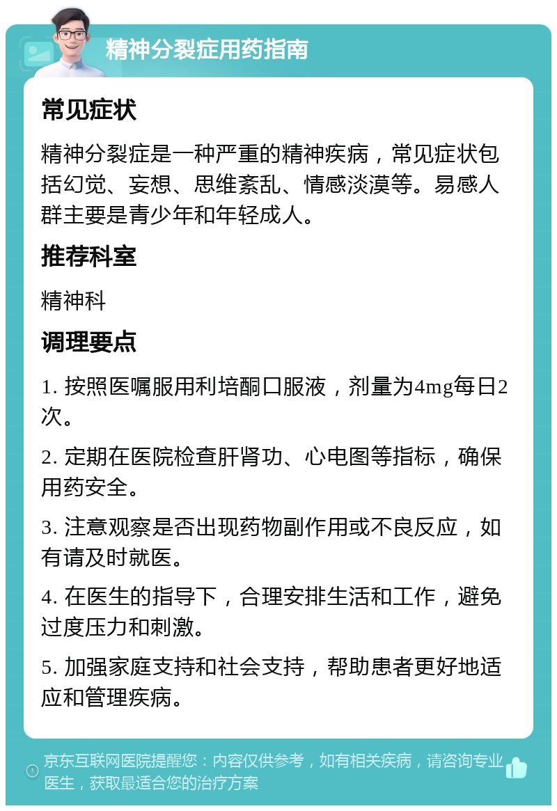 精神分裂症用药指南 常见症状 精神分裂症是一种严重的精神疾病，常见症状包括幻觉、妄想、思维紊乱、情感淡漠等。易感人群主要是青少年和年轻成人。 推荐科室 精神科 调理要点 1. 按照医嘱服用利培酮口服液，剂量为4mg每日2次。 2. 定期在医院检查肝肾功、心电图等指标，确保用药安全。 3. 注意观察是否出现药物副作用或不良反应，如有请及时就医。 4. 在医生的指导下，合理安排生活和工作，避免过度压力和刺激。 5. 加强家庭支持和社会支持，帮助患者更好地适应和管理疾病。