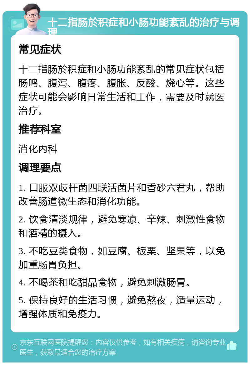 十二指肠於积症和小肠功能紊乱的治疗与调理 常见症状 十二指肠於积症和小肠功能紊乱的常见症状包括肠鸣、腹泻、腹疼、腹胀、反酸、烧心等。这些症状可能会影响日常生活和工作，需要及时就医治疗。 推荐科室 消化内科 调理要点 1. 口服双歧杆菌四联活菌片和香砂六君丸，帮助改善肠道微生态和消化功能。 2. 饮食清淡规律，避免寒凉、辛辣、刺激性食物和酒精的摄入。 3. 不吃豆类食物，如豆腐、板栗、坚果等，以免加重肠胃负担。 4. 不喝茶和吃甜品食物，避免刺激肠胃。 5. 保持良好的生活习惯，避免熬夜，适量运动，增强体质和免疫力。