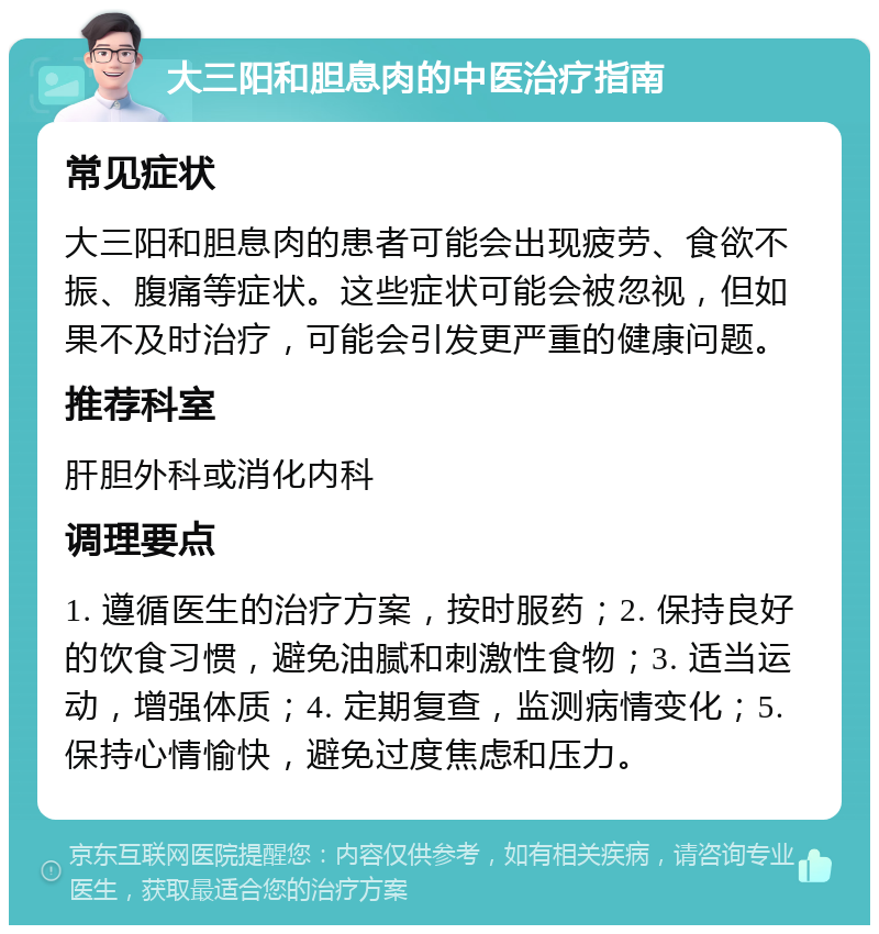 大三阳和胆息肉的中医治疗指南 常见症状 大三阳和胆息肉的患者可能会出现疲劳、食欲不振、腹痛等症状。这些症状可能会被忽视，但如果不及时治疗，可能会引发更严重的健康问题。 推荐科室 肝胆外科或消化内科 调理要点 1. 遵循医生的治疗方案，按时服药；2. 保持良好的饮食习惯，避免油腻和刺激性食物；3. 适当运动，增强体质；4. 定期复查，监测病情变化；5. 保持心情愉快，避免过度焦虑和压力。