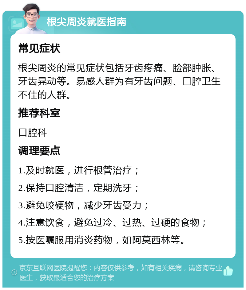 根尖周炎就医指南 常见症状 根尖周炎的常见症状包括牙齿疼痛、脸部肿胀、牙齿晃动等。易感人群为有牙齿问题、口腔卫生不佳的人群。 推荐科室 口腔科 调理要点 1.及时就医，进行根管治疗； 2.保持口腔清洁，定期洗牙； 3.避免咬硬物，减少牙齿受力； 4.注意饮食，避免过冷、过热、过硬的食物； 5.按医嘱服用消炎药物，如阿莫西林等。