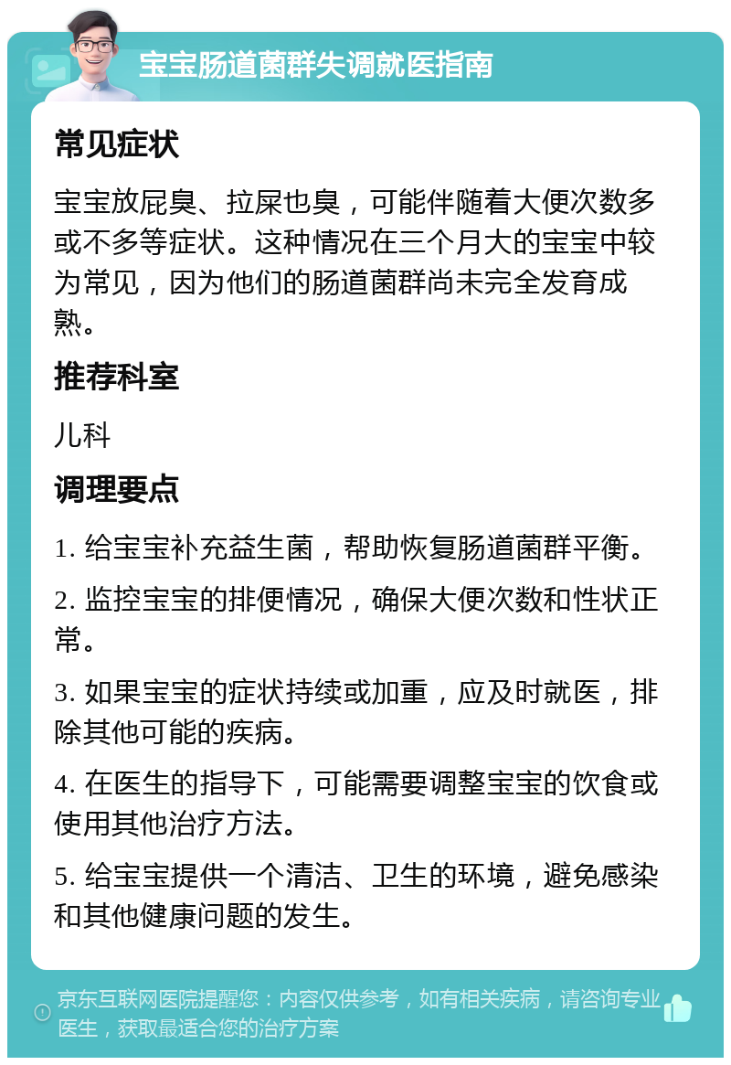 宝宝肠道菌群失调就医指南 常见症状 宝宝放屁臭、拉屎也臭，可能伴随着大便次数多或不多等症状。这种情况在三个月大的宝宝中较为常见，因为他们的肠道菌群尚未完全发育成熟。 推荐科室 儿科 调理要点 1. 给宝宝补充益生菌，帮助恢复肠道菌群平衡。 2. 监控宝宝的排便情况，确保大便次数和性状正常。 3. 如果宝宝的症状持续或加重，应及时就医，排除其他可能的疾病。 4. 在医生的指导下，可能需要调整宝宝的饮食或使用其他治疗方法。 5. 给宝宝提供一个清洁、卫生的环境，避免感染和其他健康问题的发生。