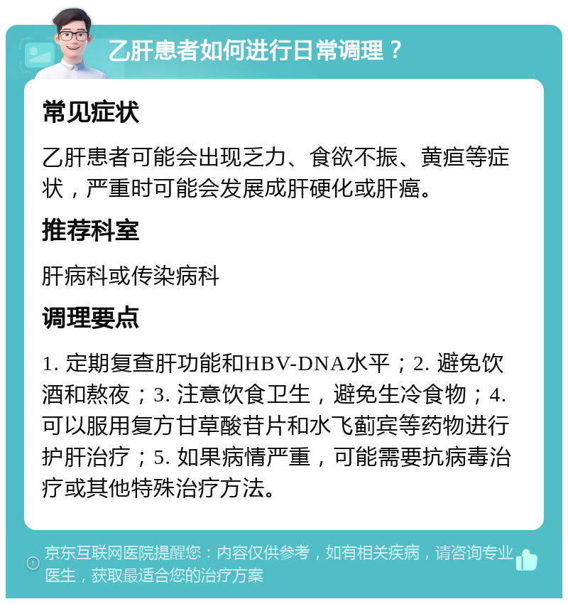 乙肝患者如何进行日常调理？ 常见症状 乙肝患者可能会出现乏力、食欲不振、黄疸等症状，严重时可能会发展成肝硬化或肝癌。 推荐科室 肝病科或传染病科 调理要点 1. 定期复查肝功能和HBV-DNA水平；2. 避免饮酒和熬夜；3. 注意饮食卫生，避免生冷食物；4. 可以服用复方甘草酸苷片和水飞蓟宾等药物进行护肝治疗；5. 如果病情严重，可能需要抗病毒治疗或其他特殊治疗方法。