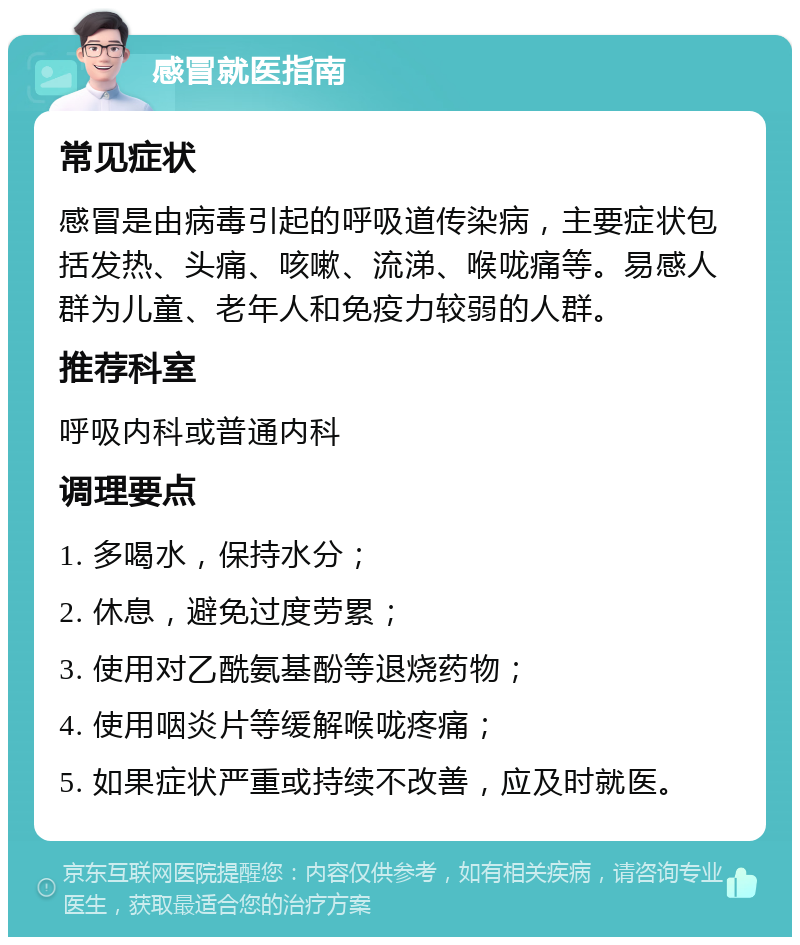 感冒就医指南 常见症状 感冒是由病毒引起的呼吸道传染病，主要症状包括发热、头痛、咳嗽、流涕、喉咙痛等。易感人群为儿童、老年人和免疫力较弱的人群。 推荐科室 呼吸内科或普通内科 调理要点 1. 多喝水，保持水分； 2. 休息，避免过度劳累； 3. 使用对乙酰氨基酚等退烧药物； 4. 使用咽炎片等缓解喉咙疼痛； 5. 如果症状严重或持续不改善，应及时就医。