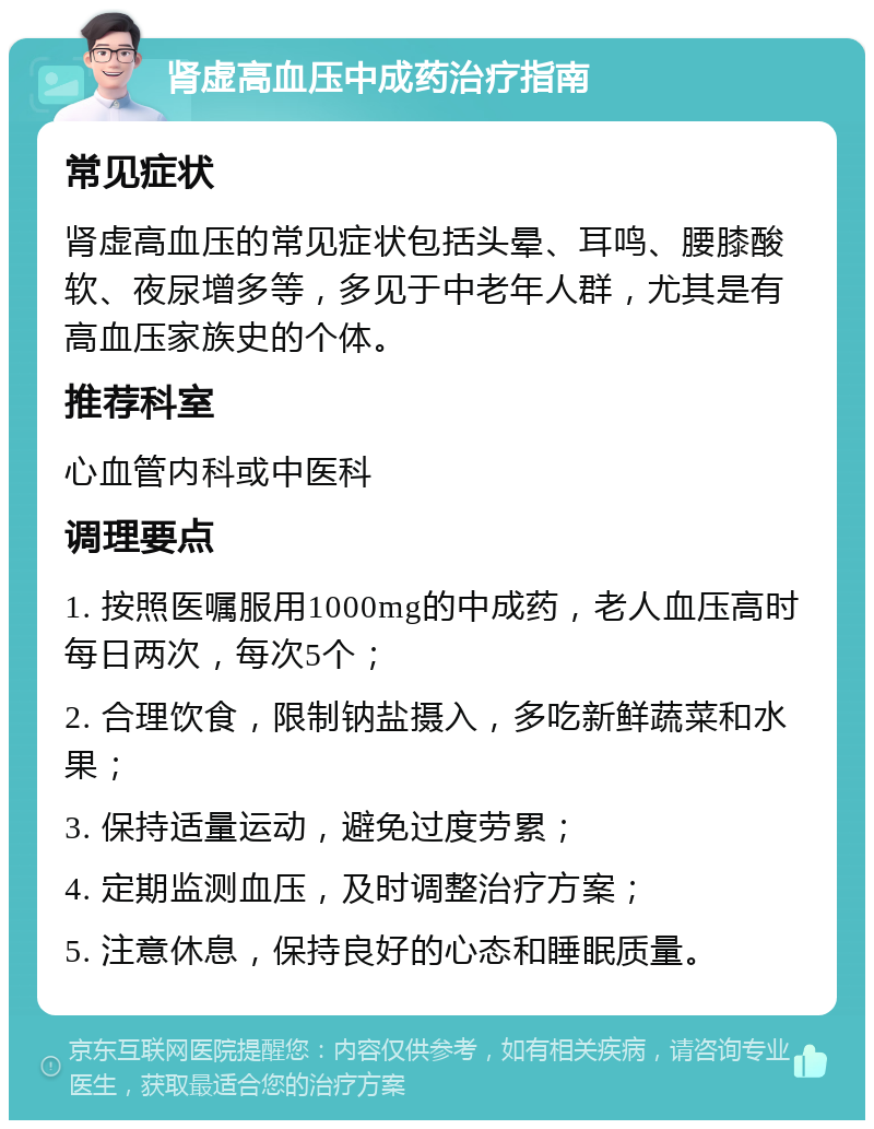 肾虚高血压中成药治疗指南 常见症状 肾虚高血压的常见症状包括头晕、耳鸣、腰膝酸软、夜尿增多等，多见于中老年人群，尤其是有高血压家族史的个体。 推荐科室 心血管内科或中医科 调理要点 1. 按照医嘱服用1000mg的中成药，老人血压高时每日两次，每次5个； 2. 合理饮食，限制钠盐摄入，多吃新鲜蔬菜和水果； 3. 保持适量运动，避免过度劳累； 4. 定期监测血压，及时调整治疗方案； 5. 注意休息，保持良好的心态和睡眠质量。