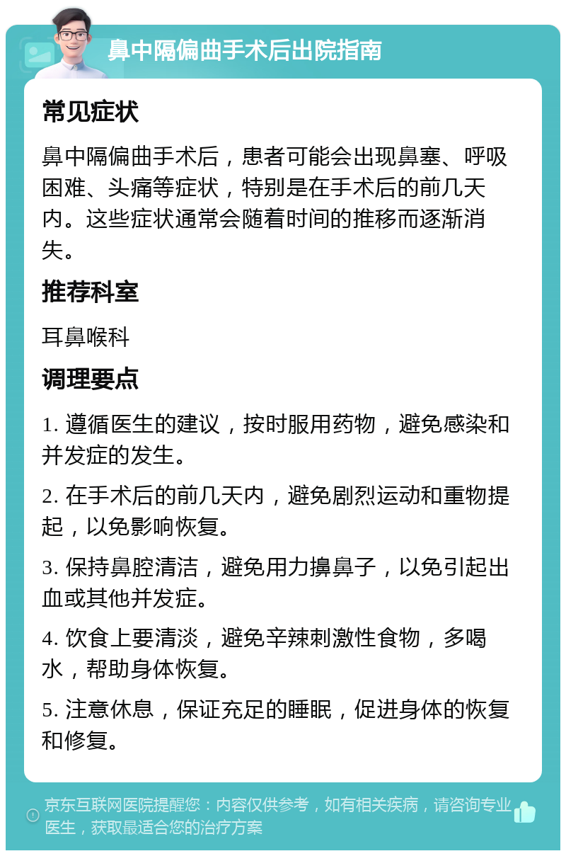 鼻中隔偏曲手术后出院指南 常见症状 鼻中隔偏曲手术后，患者可能会出现鼻塞、呼吸困难、头痛等症状，特别是在手术后的前几天内。这些症状通常会随着时间的推移而逐渐消失。 推荐科室 耳鼻喉科 调理要点 1. 遵循医生的建议，按时服用药物，避免感染和并发症的发生。 2. 在手术后的前几天内，避免剧烈运动和重物提起，以免影响恢复。 3. 保持鼻腔清洁，避免用力擤鼻子，以免引起出血或其他并发症。 4. 饮食上要清淡，避免辛辣刺激性食物，多喝水，帮助身体恢复。 5. 注意休息，保证充足的睡眠，促进身体的恢复和修复。