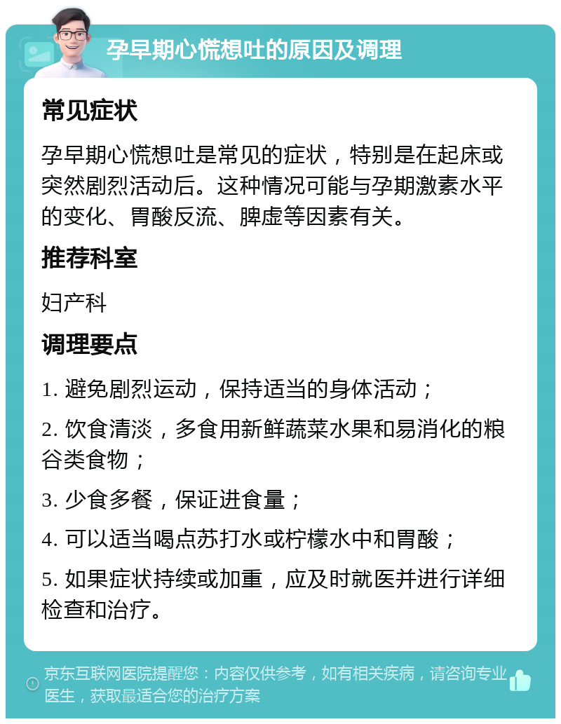 孕早期心慌想吐的原因及调理 常见症状 孕早期心慌想吐是常见的症状，特别是在起床或突然剧烈活动后。这种情况可能与孕期激素水平的变化、胃酸反流、脾虚等因素有关。 推荐科室 妇产科 调理要点 1. 避免剧烈运动，保持适当的身体活动； 2. 饮食清淡，多食用新鲜蔬菜水果和易消化的粮谷类食物； 3. 少食多餐，保证进食量； 4. 可以适当喝点苏打水或柠檬水中和胃酸； 5. 如果症状持续或加重，应及时就医并进行详细检查和治疗。