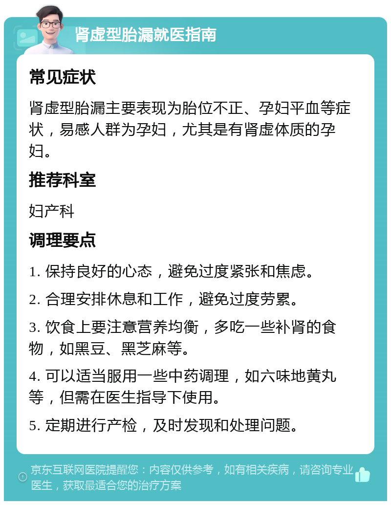 肾虚型胎漏就医指南 常见症状 肾虚型胎漏主要表现为胎位不正、孕妇平血等症状，易感人群为孕妇，尤其是有肾虚体质的孕妇。 推荐科室 妇产科 调理要点 1. 保持良好的心态，避免过度紧张和焦虑。 2. 合理安排休息和工作，避免过度劳累。 3. 饮食上要注意营养均衡，多吃一些补肾的食物，如黑豆、黑芝麻等。 4. 可以适当服用一些中药调理，如六味地黄丸等，但需在医生指导下使用。 5. 定期进行产检，及时发现和处理问题。