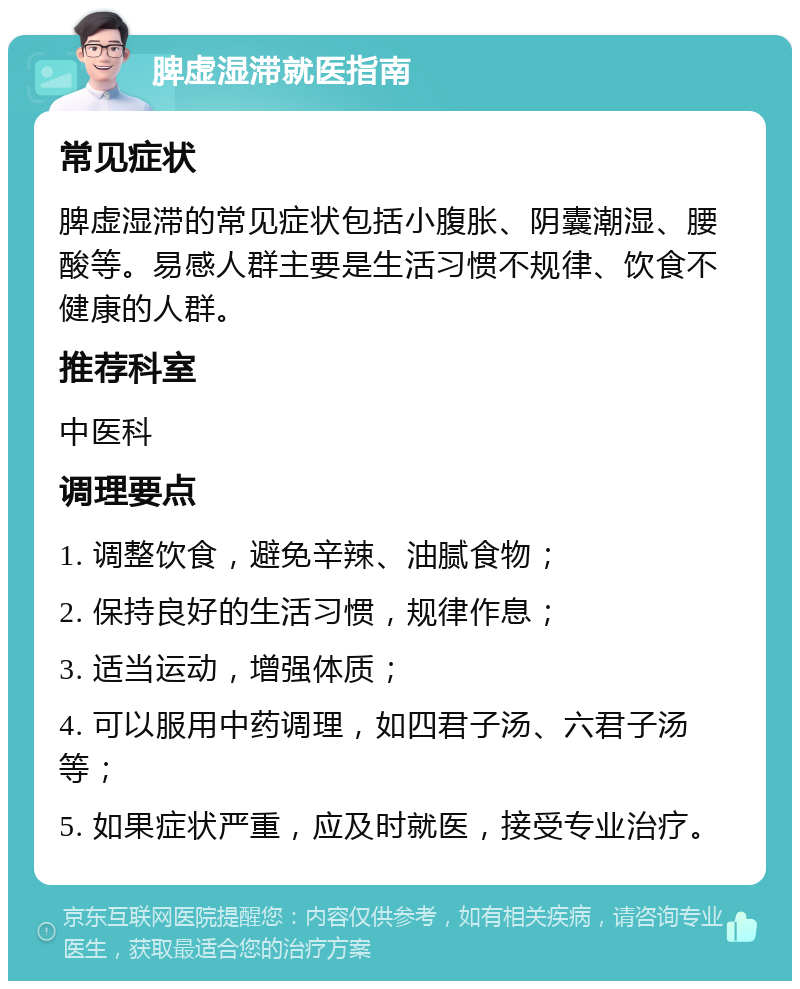 脾虚湿滞就医指南 常见症状 脾虚湿滞的常见症状包括小腹胀、阴囊潮湿、腰酸等。易感人群主要是生活习惯不规律、饮食不健康的人群。 推荐科室 中医科 调理要点 1. 调整饮食，避免辛辣、油腻食物； 2. 保持良好的生活习惯，规律作息； 3. 适当运动，增强体质； 4. 可以服用中药调理，如四君子汤、六君子汤等； 5. 如果症状严重，应及时就医，接受专业治疗。