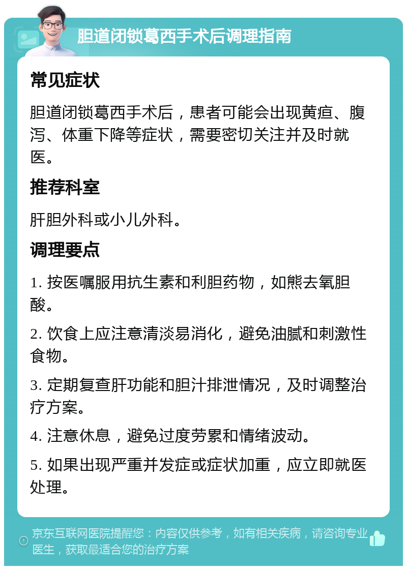 胆道闭锁葛西手术后调理指南 常见症状 胆道闭锁葛西手术后，患者可能会出现黄疸、腹泻、体重下降等症状，需要密切关注并及时就医。 推荐科室 肝胆外科或小儿外科。 调理要点 1. 按医嘱服用抗生素和利胆药物，如熊去氧胆酸。 2. 饮食上应注意清淡易消化，避免油腻和刺激性食物。 3. 定期复查肝功能和胆汁排泄情况，及时调整治疗方案。 4. 注意休息，避免过度劳累和情绪波动。 5. 如果出现严重并发症或症状加重，应立即就医处理。