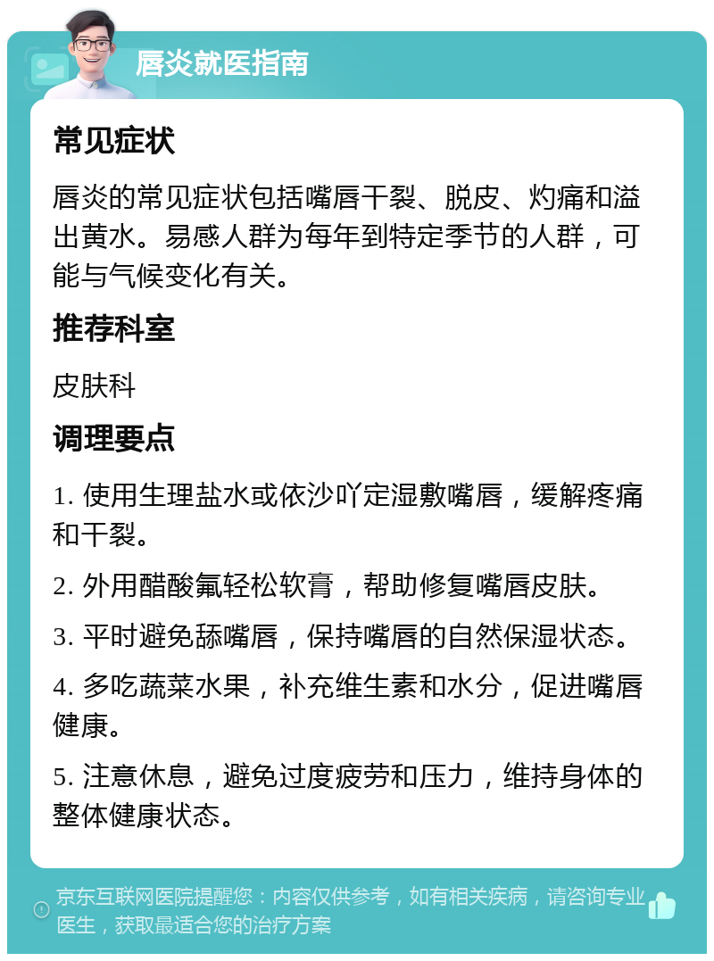 唇炎就医指南 常见症状 唇炎的常见症状包括嘴唇干裂、脱皮、灼痛和溢出黄水。易感人群为每年到特定季节的人群，可能与气候变化有关。 推荐科室 皮肤科 调理要点 1. 使用生理盐水或依沙吖定湿敷嘴唇，缓解疼痛和干裂。 2. 外用醋酸氟轻松软膏，帮助修复嘴唇皮肤。 3. 平时避免舔嘴唇，保持嘴唇的自然保湿状态。 4. 多吃蔬菜水果，补充维生素和水分，促进嘴唇健康。 5. 注意休息，避免过度疲劳和压力，维持身体的整体健康状态。