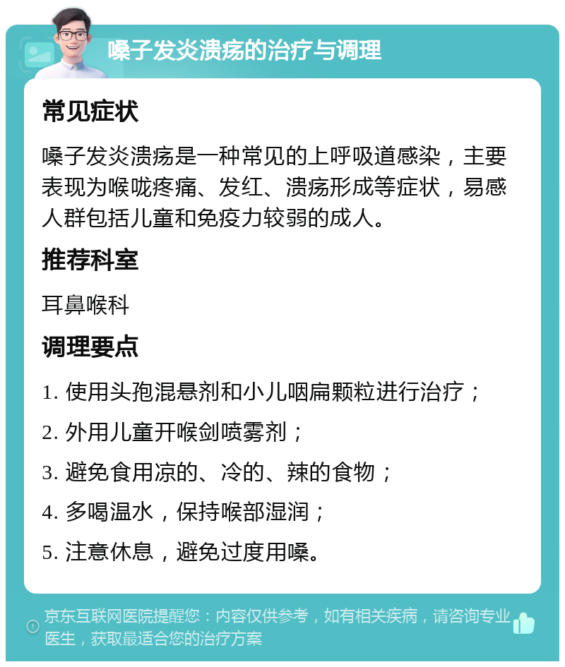 嗓子发炎溃疡的治疗与调理 常见症状 嗓子发炎溃疡是一种常见的上呼吸道感染，主要表现为喉咙疼痛、发红、溃疡形成等症状，易感人群包括儿童和免疫力较弱的成人。 推荐科室 耳鼻喉科 调理要点 1. 使用头孢混悬剂和小儿咽扁颗粒进行治疗； 2. 外用儿童开喉剑喷雾剂； 3. 避免食用凉的、冷的、辣的食物； 4. 多喝温水，保持喉部湿润； 5. 注意休息，避免过度用嗓。