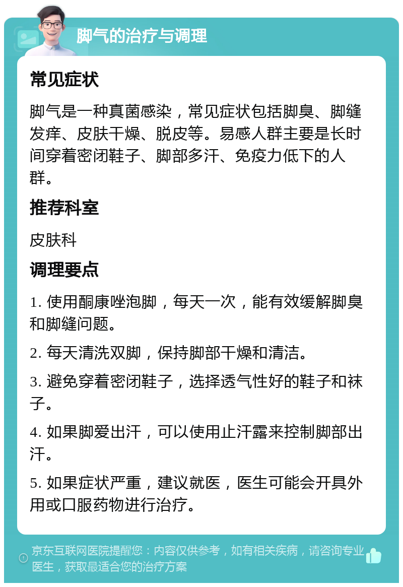 脚气的治疗与调理 常见症状 脚气是一种真菌感染，常见症状包括脚臭、脚缝发痒、皮肤干燥、脱皮等。易感人群主要是长时间穿着密闭鞋子、脚部多汗、免疫力低下的人群。 推荐科室 皮肤科 调理要点 1. 使用酮康唑泡脚，每天一次，能有效缓解脚臭和脚缝问题。 2. 每天清洗双脚，保持脚部干燥和清洁。 3. 避免穿着密闭鞋子，选择透气性好的鞋子和袜子。 4. 如果脚爱出汗，可以使用止汗露来控制脚部出汗。 5. 如果症状严重，建议就医，医生可能会开具外用或口服药物进行治疗。