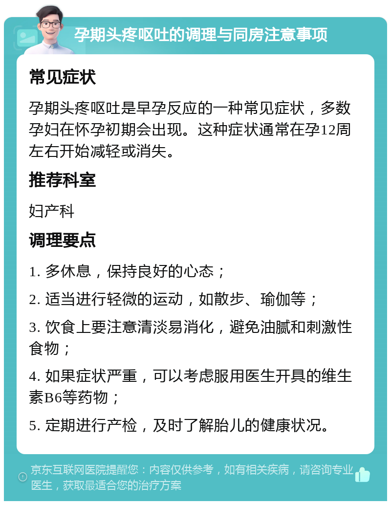 孕期头疼呕吐的调理与同房注意事项 常见症状 孕期头疼呕吐是早孕反应的一种常见症状，多数孕妇在怀孕初期会出现。这种症状通常在孕12周左右开始减轻或消失。 推荐科室 妇产科 调理要点 1. 多休息，保持良好的心态； 2. 适当进行轻微的运动，如散步、瑜伽等； 3. 饮食上要注意清淡易消化，避免油腻和刺激性食物； 4. 如果症状严重，可以考虑服用医生开具的维生素B6等药物； 5. 定期进行产检，及时了解胎儿的健康状况。