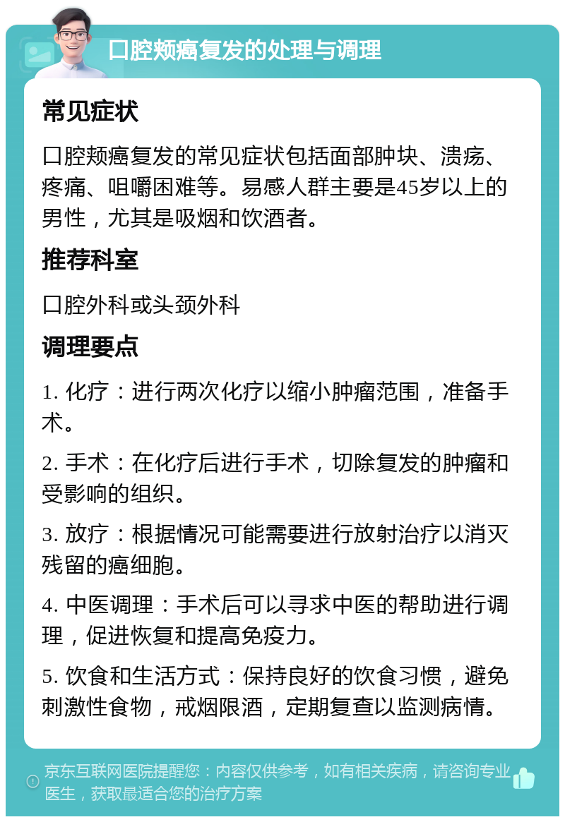 口腔颊癌复发的处理与调理 常见症状 口腔颊癌复发的常见症状包括面部肿块、溃疡、疼痛、咀嚼困难等。易感人群主要是45岁以上的男性，尤其是吸烟和饮酒者。 推荐科室 口腔外科或头颈外科 调理要点 1. 化疗：进行两次化疗以缩小肿瘤范围，准备手术。 2. 手术：在化疗后进行手术，切除复发的肿瘤和受影响的组织。 3. 放疗：根据情况可能需要进行放射治疗以消灭残留的癌细胞。 4. 中医调理：手术后可以寻求中医的帮助进行调理，促进恢复和提高免疫力。 5. 饮食和生活方式：保持良好的饮食习惯，避免刺激性食物，戒烟限酒，定期复查以监测病情。